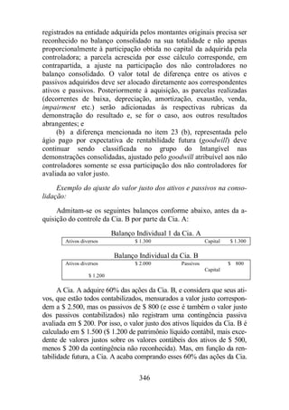 registrados na entidade adquirida pelos montantes originais precisa ser 
reconhecido no balanço consolidado na sua totalidade e não apenas 
proporcionalmente à participação obtida no capital da adquirida pela 
controladora; a parcela acrescida por esse cálculo corresponde, em 
contrapartida, a ajuste na participação dos não controladores no 
balanço consolidado. O valor total de diferença entre os ativos e 
passivos adquiridos deve ser alocado diretamente aos correspondentes 
ativos e passivos. Posteriormente à aquisição, as parcelas realizadas 
(decorrentes de baixa, depreciação, amortização, exaustão, venda, 
impairment etc.) serão adicionadas às respectivas rubricas da 
demonstração do resultado e, se for o caso, aos outros resultados 
abrangentes; e 
(b) a diferença mencionada no item 23 (b), representada pelo 
ágio pago por expectativa de rentabilidade futura (goodwill) deve 
continuar sendo classificada no grupo do Intangível nas 
demonstrações consolidadas, ajustado pelo goodwill atribuível aos não 
controladores somente se essa participação dos não controladores for 
avaliada ao valor justo. 
Exemplo do ajuste do valor justo dos ativos e passivos na conso-lidação: 
Admitam-se os seguintes balanços conforme abaixo, antes da a-quisição 
do controle da Cia. B por parte da Cia. A: 
Balanço Individual 1 da Cia. A 
Ativos diversos $ 1.300 Capital $ 1.300 
Balanço Individual da Cia. B 
Ativos diversos $ 2.000 Passivos $ 800 
346 
Capital 
$ 1.200 
A Cia. A adquire 60% das ações da Cia. B, e considera que seus ati-vos, 
que estão todos contabilizados, mensurados a valor justo correspon-dem 
a $ 2.500, mas os passivos de $ 800 (e esse é também o valor justo 
dos passivos contabilizados) não registram uma contingência passiva 
avaliada em $ 200. Por isso, o valor justo dos ativos líquidos da Cia. B é 
calculado em $ 1.500 ($ 1.200 de patrimônio líquido contábil, mais exce-dente 
de valores justos sobre os valores contábeis dos ativos de $ 500, 
menos $ 200 da contingência não reconhecida). Mas, em função da ren-tabilidade 
futura, a Cia. A acaba comprando esses 60% das ações da Cia. 
 