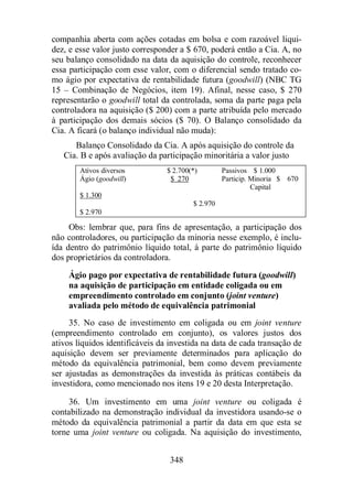 companhia aberta com ações cotadas em bolsa e com razoável liqui-dez, 
e esse valor justo corresponder a $ 670, poderá então a Cia. A, no 
seu balanço consolidado na data da aquisição do controle, reconhecer 
essa participação com esse valor, com o diferencial sendo tratado co-mo 
ágio por expectativa de rentabilidade futura (goodwill) (NBC TG 
15 – Combinação de Negócios, item 19). Afinal, nesse caso, $ 270 
representarão o goodwill total da controlada, soma da parte paga pela 
controladora na aquisição ($ 200) com a parte atribuída pelo mercado 
à participação dos demais sócios ($ 70). O Balanço consolidado da 
Cia. A ficará (o balanço individual não muda): 
Balanço Consolidado da Cia. A após aquisição do controle da 
Cia. B e após avaliação da participação minoritária a valor justo 
Ativos diversos $ 2.700(*) Passivos $ 1.000 
Ágio (goodwill) $ 270 Particip. Minoria $ 670 
348 
Capital 
$ 1.300 
$ 2.970 
$ 2.970 
Obs: lembrar que, para fins de apresentação, a participação dos 
não controladores, ou participação da minoria nesse exemplo, é inclu-ída 
dentro do patrimônio líquido total, à parte do patrimônio líquido 
dos proprietários da controladora. 
Ágio pago por expectativa de rentabilidade futura (goodwill) 
na aquisição de participação em entidade coligada ou em 
empreendimento controlado em conjunto (joint venture) 
avaliada pelo método de equivalência patrimonial 
35. No caso de investimento em coligada ou em joint venture 
(empreendimento controlado em conjunto), os valores justos dos 
ativos líquidos identificáveis da investida na data de cada transação de 
aquisição devem ser previamente determinados para aplicação do 
método da equivalência patrimonial, bem como devem previamente 
ser ajustadas as demonstrações da investida às práticas contábeis da 
investidora, como mencionado nos itens 19 e 20 desta Interpretação. 
36. Um investimento em uma joint venture ou coligada é 
contabilizado na demonstração individual da investidora usando-se o 
método da equivalência patrimonial a partir da data em que esta se 
torne uma joint venture ou coligada. Na aquisição do investimento, 
 