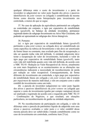 qualquer diferença entre o custo do investimento e a parte do 
investidor (o adquirente) no valor justo líquido dos ativos e passivos 
identificáveis da joint venture ou coligada é contabilizada da mesma 
forma como descrita nesta Interpretação para investimento em 
controlada, a menos do que se segue. 
37. No caso de aplicação da equivalência patrimonial em coligadas 
ou controladas em conjunto, o ágio por expectativa de rentabilidade 
futura (goodwill), no balanço da entidade investidora, permanece 
registrado dentro do subgrupo Investimento no Ativo Não Circulante, não 
podendo ser apresentado no subgrupo dos Ativos Intangíveis. 
38. Portanto: 
(a) o ágio por expectativa de rentabilidade futura (goodwill) 
pertinente a uma joint venture ou coligada deve ser contabilizado em 
conta específica na rubrica de Investimento e não deve ser amortizado 
de forma linear ou constante, mas avaliado para fins de recuperação, a 
não ser quando tenha vida útil definida. A entidade adquirente deve 
testar a recuperação do valor do investimento, incluindo o valor do 
ágio pago por expectativa de rentabilidade futura (goodwill), tanto 
com vida útil indefinida quanto com vida útil definida, de acordo com 
a NBC TG 01- Redução ao Valor Recuperável de Ativos, anualmente 
ou com mais frequência se os acontecimentos ou as alterações nas 
circunstâncias indicarem a necessidade de reconhecimento de perda 
por redução ao valor recuperável. Consequentemente, de forma 
diferente do investimento em controlada, o ágio pago por expectativa 
de rentabilidade futura em coligada e em joint venture não é testado 
por impairment de maneira individual, e sim em conjunto com o saldo 
contábil do investimento como um todo; 
(b) a parcela do investidor (adquirente) no valor justo líquido 
dos ativos e passivos identificáveis da joint venture ou coligada que 
superar o custo do investimento (ganho por compra vantajosa) deverá 
ser analisado e registrado de acordo com o requerido pela NBC TG 15 
– Combinações de Negócios, o que resultará, em situações 
particulares, no reconhecimento de ganho na entidade adquirente. 
39. No reconhecimento de participação em coligada, o valor da 
diferença entre a parcela do patrimônio líquido da adquirida com seus 
ativos e passivos avaliados a valor justo e o valor contábil dessa 
mesma parcela deve ser subdividida e tratada contabilmente como no 
caso do investimento em controlada, conforme item 23 (a). 
349 
 