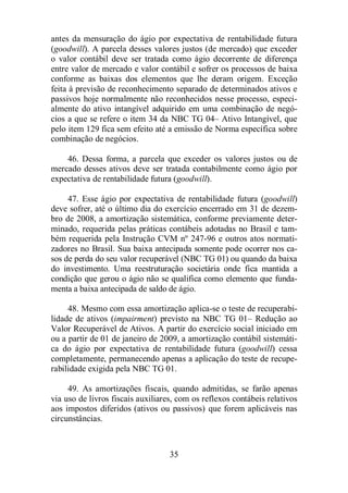 antes da mensuração do ágio por expectativa de rentabilidade futura 
(goodwill). A parcela desses valores justos (de mercado) que exceder 
o valor contábil deve ser tratada como ágio decorrente de diferença 
entre valor de mercado e valor contábil e sofrer os processos de baixa 
conforme as baixas dos elementos que lhe deram origem. Exceção 
feita à previsão de reconhecimento separado de determinados ativos e 
passivos hoje normalmente não reconhecidos nesse processo, especi-almente 
do ativo intangível adquirido em uma combinação de negó-cios 
a que se refere o item 34 da NBC TG 04– Ativo Intangível, que 
pelo item 129 fica sem efeito até a emissão de Norma específica sobre 
combinação de negócios. 
46. Dessa forma, a parcela que exceder os valores justos ou de 
mercado desses ativos deve ser tratada contabilmente como ágio por 
expectativa de rentabilidade futura (goodwill). 
47. Esse ágio por expectativa de rentabilidade futura (goodwill) 
deve sofrer, até o último dia do exercício encerrado em 31 de dezem-bro 
de 2008, a amortização sistemática, conforme previamente deter-minado, 
requerida pelas práticas contábeis adotadas no Brasil e tam-bém 
requerida pela Instrução CVM nº 247-96 e outros atos normati-zadores 
no Brasil. Sua baixa antecipada somente pode ocorrer nos ca-sos 
de perda do seu valor recuperável (NBC TG 01) ou quando da baixa 
do investimento. Uma reestruturação societária onde fica mantida a 
condição que gerou o ágio não se qualifica como elemento que funda-menta 
a baixa antecipada de saldo de ágio. 
48. Mesmo com essa amortização aplica-se o teste de recuperabi-lidade 
de ativos (impairment) previsto na NBC TG 01– Redução ao 
Valor Recuperável de Ativos. A partir do exercício social iniciado em 
ou a partir de 01 de janeiro de 2009, a amortização contábil sistemáti-ca 
do ágio por expectativa de rentabilidade futura (goodwill) cessa 
completamente, permanecendo apenas a aplicação do teste de recupe-rabilidade 
exigida pela NBC TG 01. 
49. As amortizações fiscais, quando admitidas, se farão apenas 
via uso de livros fiscais auxiliares, com os reflexos contábeis relativos 
aos impostos diferidos (ativos ou passivos) que forem aplicáveis nas 
circunstâncias. 
35 
 