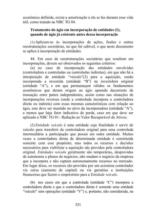 econômica definida, existe a amortização e ela se faz durante essa vida 
útil, como tratado na NBC TG 04. 
Tratamento do ágio em incorporação de entidades (1), 
quando de ágio já existente antes dessa incorporação 
(1) Aplicam-se às incorporações de ações, fusões e outras 
reestruturações societárias, no que for cabível, o que neste documento 
se aplica à incorporação de entidades. 
44. Em caso de reestruturações societárias que resultem em 
incorporações, devem ser observados os seguintes critérios: 
(a) no caso de incorporação das entidades envolvidas 
(controladora e controladas ou controladas indiretas), em que não há a 
interposição de entidade “veículo”(2) para a aquisição, sendo 
incorporada a investida (entidade “B”) na investidora original 
(entidade “A”), e em que permaneçam válidos os fundamentos 
econômicos que deram origem ao ágio apurado decorrente de 
transação entre partes independentes, assim como nas situações de 
incorporações reversas (onde a controlada incorpora a controladora 
direta ou indireta) com essas mesmas características com relação ao 
ágio, este deve ser mantido no ativo da incorporadora (entidade “A”), 
a menos que haja fator indicativo de perda, caso em que deve ser 
aplicado a NBC TG 01– Redução ao Valor Recuperável de Ativos; 
(2) Entidade veículo é uma entidade cuja finalidade é servir de 
veículo para transferir da controladora original para uma controlada 
intermediária a participação que possui em outra entidade. Muitas 
vezes a controladora direta de determinada entidade é constituída 
somente com esse propósito, mas todos os recursos e decisões 
necessários para viabilizar a aquisição são providos pela controladora 
original. Entidades veículo geralmente são temporárias, desprovidas 
de autonomia e planos de negócios, não mudam o negócio da empresa 
que a incorpora e não captam autonomamente recursos no mercado. 
Em lugar disso, os recursos são providos por um acionista controlador 
via caixa (aumento de capital) ou via garantias a instituições 
financeiras que fazem o empréstimo para a Entidade veículo. 
(b) nos casos em que a controlada (entidade “C”) incorpora a 
controladora direta e que a controladora direta é somente uma entidade 
“veículo” sem operações (entidade “V”) e, portanto, não considerada, na 
351 
 