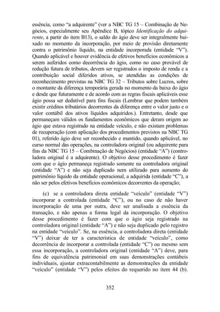 essência, como “a adquirente” (ver a NBC TG 15 – Combinação de Ne-gócios, 
especialmente seu Apêndice B, tópico Identificação do adqui-rente, 
a partir do item B13), o saldo do ágio deve ser integralmente bai-xado 
no momento da incorporação, por meio de provisão diretamente 
contra o patrimônio líquido, na entidade incorporada (entidade “V”). 
Quando aplicável e houver evidência de efetivos benefícios econômicos a 
serem auferidos como decorrência do ágio, como no caso provável de 
redução futura de tributos, devem ser registrados o imposto de renda e a 
contribuição social diferidos ativos, se atendidas as condições de 
reconhecimento previstas na NBC TG 32 – Tributos sobre Lucros, sobre 
o montante da diferença temporária gerada no momento da baixa do ágio 
e desde que futuramente e de acordo com as regras fiscais aplicáveis esse 
ágio possa ser dedutível para fins fiscais (Lembrar que podem também 
existir créditos tributários decorrentes da diferença entre o valor justo e o 
valor contábil dos ativos líquidos adquiridos.). Entretanto, desde que 
permaneçam válidos os fundamentos econômicos que deram origem ao 
ágio que estava registrado na entidade veículo, e não existam problemas 
de recuperação (com aplicação dos procedimentos previstos na NBC TG 
01), referido ágio deve ser reconhecido e mantido, quando aplicável, no 
curso normal das operações, na controladora original (ou adquirente para 
fins da NBC TG 15 – Combinação de Negócios) (entidade “A”) (contro-ladora 
original é a adquirente). O objetivo desse procedimento é fazer 
com que o ágio permaneça registrado somente na controladora original 
(entidade “A”) e não seja duplicado nem utilizado para aumento do 
patrimônio líquido da entidade operacional, a adquirida (entidade “C”), a 
não ser pelos efetivos benefícios econômicos decorrentes da operação; 
(c) se a controladora direta entidade “veículo” (entidade “V”) 
incorporar a controlada (entidade “C”), ou no caso de não haver 
incorporação de uma por outra, deve ser analisada a essência da 
transação, e não apenas a forma legal da incorporação. O objetivo 
desse procedimento é fazer com que o ágio seja registrado na 
controladora original (entidade “A”) e não seja duplicado pelo registro 
na entidade “veículo”. Se, na essência, a controladora direta (entidade 
“V”) deixar de ter a característica de entidade “veículo”, como 
decorrência de incorporar a controlada (entidade “C”) ou mesmo sem 
essa incorporação, a controladora original (entidade “A”) deve, para 
fins de equivalência patrimonial em suas demonstrações contábeis 
individuais, ajustar extracontabilmente as demonstrações da entidade 
“veículo” (entidade “V”) pelos efeitos do requerido no item 44 (b). 
352 
 