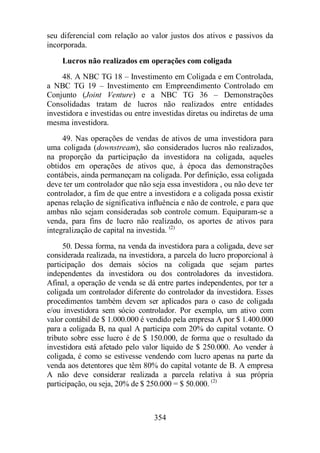 seu diferencial com relação ao valor justos dos ativos e passivos da 
incorporada. 
Lucros não realizados em operações com coligada 
48. A NBC TG 18 – Investimento em Coligada e em Controlada, 
a NBC TG 19 – Investimento em Empreendimento Controlado em 
Conjunto (Joint Venture) e a NBC TG 36 – Demonstrações 
Consolidadas tratam de lucros não realizados entre entidades 
investidora e investidas ou entre investidas diretas ou indiretas de uma 
mesma investidora. 
49. Nas operações de vendas de ativos de uma investidora para 
uma coligada (downstream), são considerados lucros não realizados, 
na proporção da participação da investidora na coligada, aqueles 
obtidos em operações de ativos que, à época das demonstrações 
contábeis, ainda permaneçam na coligada. Por definição, essa coligada 
deve ter um controlador que não seja essa investidora , ou não deve ter 
controlador, a fim de que entre a investidora e a coligada possa existir 
apenas relação de significativa influência e não de controle, e para que 
ambas não sejam consideradas sob controle comum. Equiparam-se a 
venda, para fins de lucro não realizado, os aportes de ativos para 
integralização de capital na investida. (2) 
50. Dessa forma, na venda da investidora para a coligada, deve ser 
considerada realizada, na investidora, a parcela do lucro proporcional à 
participação dos demais sócios na coligada que sejam partes 
independentes da investidora ou dos controladores da investidora. 
Afinal, a operação de venda se dá entre partes independentes, por ter a 
coligada um controlador diferente do controlador da investidora. Esses 
procedimentos também devem ser aplicados para o caso de coligada 
e/ou investidora sem sócio controlador. Por exemplo, um ativo com 
valor contábil de $ 1.000.000 é vendido pela empresa A por $ 1.400.000 
para a coligada B, na qual A participa com 20% do capital votante. O 
tributo sobre esse lucro é de $ 150.000, de forma que o resultado da 
investidora está afetado pelo valor líquido de $ 250.000. Ao vender à 
coligada, é como se estivesse vendendo com lucro apenas na parte da 
venda aos detentores que têm 80% do capital votante de B. A empresa 
A não deve considerar realizada a parcela relativa à sua própria 
participação, ou seja, 20% de $ 250.000 = $ 50.000. (2) 
354 
 