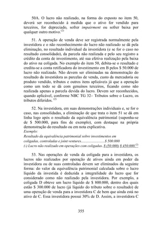50A. O lucro não realizado, na forma do exposto no item 50, 
deverá ser reconhecido à medida que o ativo for vendido para 
terceiros, for depreciado, sofrer impairment ou sofrer baixa por 
qualquer outro motivo.(2) 
51. A operação de venda deve ser registrada normalmente pela 
investidora e o não reconhecimento do lucro não realizado se dá pela 
eliminação, no resultado individual da investidora (e se for o caso no 
resultado consolidado), da parcela não realizada e pelo seu registro a 
crédito da conta de investimento, até sua efetiva realização pela baixa 
do ativo na coligada. No exemplo do item 50, debita-se o resultado e 
credita-se a conta retificadora do investimento em B pelos $ 50.000 de 
lucro não realizado. Não devem ser eliminadas na demonstração do 
resultado da investidora as parcelas de venda, custo da mercadoria ou 
produto vendido, tributos e outros itens aplicáveis já que a operação 
como um todo se dá com genuínos terceiros, ficando como não 
realizada apenas a parcela devida do lucro. Devem ser reconhecidos, 
quando aplicável, conforme NBC TG 32– Tributos sobre o Lucro, os 
tributos diferidos. (2) 
52. Na investidora, em suas demonstrações individuais e, se for o 
caso, nas consolidadas, a eliminação de que trata o item 51 se dá em 
linha logo após o resultado da equivalência patrimonial (suponha-se 
de $ 500.000, para fins de exemplo), com destaque na própria 
demonstração do resultado ou em nota explicativa. 
Exemplo: 
Resultado da equivalência patrimonial sobre investimentos em 
coligadas, controladas e joint ventures..........................$ 500.000 
(-) Lucro não realizado em operações com coligadas..$ (50.000) $ 450.000.(2) 
53. Nas operações de venda da coligada para a investidora, os 
lucros não realizados por operação de ativos ainda em poder da 
investidora ou de suas controladas devem ser eliminados da seguinte 
forma: do valor da equivalência patrimonial calculada sobre o lucro 
líquido da investida é deduzida a integralidade do lucro que for 
considerado como não realizado pela investidora. Por exemplo, a 
coligada D obteve um lucro líquido de $ 800.000, dentro dos quais 
estão $ 300.000 de lucro (já líquido do tributo sobre o resultado) de 
uma operação de venda para a investidora C de bem que ainda está no 
ativo de C. Essa investidora possui 30% de D. Assim, a investidora C 
355 
 