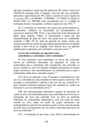 não deve reconhecer a parte que lhe caberia de 30% sobre o lucro de $ 
300.000 da operação entre a coligada e ela, por não estar realizado, 
aplicando a equivalência de 30% sobre o restante do lucro líquido de 
C, ou seja, 30% x ($ 800.000 - $ 300.000) = $ 150.000. Os demais $ 
90.000 (30% x $ 300.000) serão reconhecidos por C à medida da 
realização do ativo em questão, conforme exposto no item 50A.(2) 
54. A existência de transações com ativos que gerem prejuízos é, 
normalmente, evidência de necessidade de reconhecimento de 
impairment conforme NBC TG 01, o que pode levar à não eliminação da 
figura desse prejuízo. Afinal, se caracterizada a perda por não 
recuperabilidade de parte do ativo, essa perda deve ser reconhecida, 
conforme a NBC TG 01, antes da operação de venda, mesmo que 
somente para fins do cálculo da equivalência patrimonial pela investidora 
quando o ativo estiver na coligada. Esse conceito deve ser aplicado 
também para as operações com controlada e com joint venture. (2) 
Lucros não realizados em operações entre 
controladora e controlada e entre controladas (2) 
55. Nas operações com controladas, os lucros não realizados 
devem ser totalmente eliminados nas operações de venda da 
controladora para a controlada. São considerados não realizados os 
lucros contidos no ativo de qualquer entidade pertencente ao mesmo 
grupo econômico, não necessariamente na controlada para a qual a 
controladora tenha feito a operação original. (2) 
55A. Deve ser aplicado o item 55 quando a controladora for, por 
sua vez, controlada de outra entidade do mesmo grupo econômico. Por 
exemplo, a controladora E controla F que, por sua vez, controla G; F 
deve eliminar totalmente qualquer lucro não realizado ao vender um 
bem para G, por ser controladora de G.(2) 
55B. Nas demonstrações individuais, quando de operações de 
venda de ativos da controladora para suas controladas (downstream), a 
eliminação do lucro não realizado deve ser feita no resultado 
individual da controladora, deduzindo-se cem por cento do lucro 
contido no ativo ainda em poder do grupo econômico, em 
contrapartida da conta de investimento (como se fosse uma devolução 
de parte desse investimento), até sua efetiva realização pela baixa do 
ativo na controlada. (2) 
55C. A eliminação de que trata o item 55B na demonstração do 
356 
 
