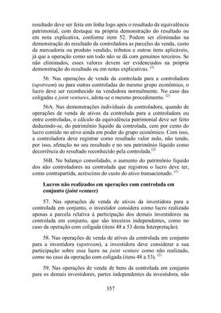 resultado deve ser feita em linha logo após o resultado da equivalência 
patrimonial, com destaque na própria demonstração do resultado ou 
em nota explicativa, conforme item 52. Podem ser eliminadas na 
demonstração do resultado da controladora as parcelas da venda, custo 
da mercadoria ou produto vendido, tributos e outros itens aplicáveis, 
já que a operação como um todo não se dá com genuínos terceiros. Se 
não eliminados, esses valores devem ser evidenciados na própria 
demonstração do resultado ou em notas explicativas. (2) 
56. Nas operações de venda da controlada para a controladora 
(upstream) ou para outras controladas do mesmo grupo econômico, o 
lucro deve ser reconhecido na vendedora normalmente. No caso das 
coligadas e joint ventures, adota-se o mesmo procedimento. (2) 
56A. Nas demonstrações individuais da controladora, quando de 
operações de venda de ativos da controlada para a controladora ou 
entre controladas, o cálculo da equivalência patrimonial deve ser feito 
deduzindo-se, do patrimônio líquido da controlada, cem por cento do 
lucro contido no ativo ainda em poder do grupo econômico. Com isso, 
a controladora deve registrar como resultado valor nulo, não tendo, 
por isso, afetação no seu resultado e no seu patrimônio líquido como 
decorrência do resultado reconhecido pela controlada.(2) 
56B. No balanço consolidado, o aumento do patrimônio líquido 
dos não controladores na controlada que registrou o lucro deve ter, 
como contrapartida, acréscimo do custo do ativo transacionado. (2) 
Lucros não realizados em operações com controlada em 
conjunto (joint venture) 
57. Nas operações de venda de ativos da investidora para a 
controlada em conjunto, o investidor considera como lucro realizado 
apenas a parcela relativa à participação dos demais investidores na 
controlada em conjunto, que são terceiros independentes, como no 
caso da operação com coligada (itens 48 a 53 desta Interpretação). 
58. Nas operações de venda de ativos da controlada em conjunto 
para a investidora (upstream), a investidora deve considerar a sua 
participação sobre esse lucro na joint venture como não realizado, 
como no caso da operação com coligada (itens 48 a 53). (2) 
59. Nas operações de venda de bens da controlada em conjunto 
para os demais investidores, partes independentes da investidora, não 
357 
 