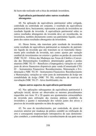 há lucro não realizado sob a ótica da entidade investidora. 
Equivalência patrimonial sobre outros resultados 
abrangentes 
60. Na aplicação da equivalência patrimonial sobre coligada, 
controlada ou controlada em conjunto, o resultado da equivalência 
patrimonial deve, basicamente, representar a parcela da investidora no 
resultado líquido da investida. A equivalência patrimonial sobre os 
outros resultados abrangentes da investida deve ser reconhecida, na 
investidora, também diretamente contra seu patrimônio líquido, como 
parte dos outros resultados abrangentes da investidora. 
61. Dessa forma, não transitam pelo resultado da investidora 
como resultado de equivalência patrimonial as mutações do patrimô-nio 
líquido da investida que não transitam ou só transitarão futura-mente 
pelo resultado da investida, tais como: ajustes por variação 
cambial de investimentos no exterior e ganhos ou perdas de conversão 
(NBC TG 02 – Efeitos das Mudanças nas Taxas de Câmbio e Conver-são 
das Demonstrações Contábeis); determinados ganhos e perdas 
atuariais (NBC TG 33 – Benefícios a Empregados); variações no valor 
justo de ativos financeiros disponíveis para venda (Comunicado CTG 
03 – Instrumentos Financeiros: Reconhecimento, Mensuração e Evi-denciação 
e NBC TG 38 – Instrumentos Financeiros: Reconhecimento 
e Mensuração); variações ao valor justo de instrumentos de hedge em 
contabilidade de hedge (NBC TG 38); realizações de reservas de 
reavaliação (NBC TG 27– Ativo Imobilizado), etc. 
Alguns outros aspectos da equivalência patrimonial 
62. Nas aplicações subsequentes da equivalência patrimonial à 
aplicação inicial, devem ser observados os mesmos procedimentos 
requeridos nos itens 19 e 20 quanto aos ajustamentos extracontábeis 
da investida para utilização das mesmas práticas contábeis da 
investidora e quanto à manutenção dos valores justos dos ativos e 
passivos da investida apurados na data da aquisição. 
63. No caso de reconhecimento, por controlada, de ajuste de 
exercício anterior por mudança de prática contábil ou retificação de 
erro e consequente reapresentação retrospectiva de suas demonstra-ções 
contábeis, a controladora fará o reconhecimento de sua parte nesse 
358 
 