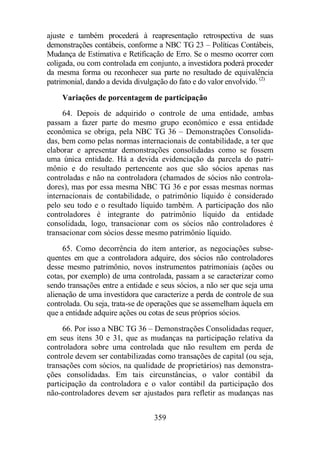 ajuste e também procederá à reapresentação retrospectiva de suas 
demonstrações contábeis, conforme a NBC TG 23 – Políticas Contábeis, 
Mudança de Estimativa e Retificação de Erro. Se o mesmo ocorrer com 
coligada, ou com controlada em conjunto, a investidora poderá proceder 
da mesma forma ou reconhecer sua parte no resultado de equivalência 
patrimonial, dando a devida divulgação do fato e do valor envolvido. (2) 
Variações de porcentagem de participação 
64. Depois de adquirido o controle de uma entidade, ambas 
passam a fazer parte do mesmo grupo econômico e essa entidade 
econômica se obriga, pela NBC TG 36 – Demonstrações Consolida-das, 
bem como pelas normas internacionais de contabilidade, a ter que 
elaborar e apresentar demonstrações consolidadas como se fossem 
uma única entidade. Há a devida evidenciação da parcela do patri-mônio 
e do resultado pertencente aos que são sócios apenas nas 
controladas e não na controladora (chamados de sócios não controla-dores), 
mas por essa mesma NBC TG 36 e por essas mesmas normas 
internacionais de contabilidade, o patrimônio líquido é considerado 
pelo seu todo e o resultado líquido também. A participação dos não 
controladores é integrante do patrimônio líquido da entidade 
consolidada, logo, transacionar com os sócios não controladores é 
transacionar com sócios desse mesmo patrimônio líquido. 
65. Como decorrência do item anterior, as negociações subse-quentes 
em que a controladora adquire, dos sócios não controladores 
desse mesmo patrimônio, novos instrumentos patrimoniais (ações ou 
cotas, por exemplo) de uma controlada, passam a se caracterizar como 
sendo transações entre a entidade e seus sócios, a não ser que seja uma 
alienação de uma investidora que caracterize a perda de controle de sua 
controlada. Ou seja, trata-se de operações que se assemelham àquela em 
que a entidade adquire ações ou cotas de seus próprios sócios. 
66. Por isso a NBC TG 36 – Demonstrações Consolidadas requer, 
em seus itens 30 e 31, que as mudanças na participação relativa da 
controladora sobre uma controlada que não resultem em perda de 
controle devem ser contabilizadas como transações de capital (ou seja, 
transações com sócios, na qualidade de proprietários) nas demonstra-ções 
consolidadas. Em tais circunstâncias, o valor contábil da 
participação da controladora e o valor contábil da participação dos 
não-controladores devem ser ajustados para refletir as mudanças nas 
359 
 