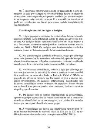 50. É importante lembrar que só pode ser reconhecido o ativo in-tangível 
do ágio por expectativa de rentabilidade futura se adquirido 
de terceiros, nunca o gerado pela própria entidade (ou mesmo conjun-to 
de empresas sob controle comum). E o adquirido de terceiros só 
pode ser reconhecido, no Brasil, pelo custo, vedada completamente 
sua reavaliação. 
Classificação contábil dos ágios e deságios 
51. O ágio pago por expectativa de rentabilidade futura é classifi-cado 
no subgrupo Ativo Intangível, dentro do grupo do Ativo Não Cir-culante. 
Os deságios devem continuar classificados em investimentos e 
se o fundamento econômico assim justificar, continuar a serem amorti-zados, 
em 2008 e 2009. Os deságios sem fundamentação econômica 
somente podem ser baixados quando da baixa do investimento. 
52. Nas demonstrações contábeis individuais, o ágio por diferença 
entre valor justo (valor de mercado) e valor contábil, apurado na aquisi-ção 
de investimentos em coligadas e controladas, continua classificado 
no subgrupo de Investimentos, também no Ativo Não Circulante. 
53. Nos balanços consolidados, todavia, o ágio por diferença en-tre 
valor justo (valor de mercado) de ativos e passivos e valor contábil 
fica, conforme inclusive detalhado na Instrução CVM nº 247-96, a-gregado 
aos ativos ou passivos que lhe deram origem, e não no sub-grupo 
Investimentos. Os deságios anteriormente classificados nos 
balanços consolidados como resultados de exercícios futuros devem 
ser reclassificados para o passivo não circulante, devido à extinção 
daquele grupo de contas. 
54. De acordo com as normas internacionais de contabilidade, 
apenas o ágio por expectativa de rentabilidade futura tem a caracterís-tica 
de ser classificável no Ativo Intangível, e a Lei das S/A também 
indica que esse ágio é classificado nesse grupo. 
55. A reclassificação dos ágios a que se refere esse item deve ser fei-ta 
no balanço de abertura do exercício social de 2008 (ou de 2007 se pu-blicação 
comparativa re-elaborada como previsto na NBC TG 13). 
36 
 