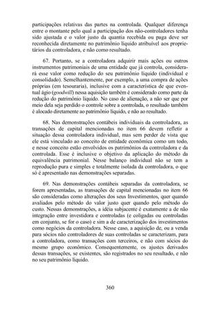 participações relativas das partes na controlada. Qualquer diferença 
entre o montante pelo qual a participação dos não-controladores tenha 
sido ajustada e o valor justo da quantia recebida ou paga deve ser 
reconhecida diretamente no patrimônio líquido atribuível aos proprie-tários 
da controladora, e não como resultado. 
67. Portanto, se a controladora adquirir mais ações ou outros 
instrumentos patrimoniais de uma entidade que já controla, considera-rá 
esse valor como redução do seu patrimônio líquido (individual e 
consolidado). Semelhantemente, por exemplo, a uma compra de ações 
próprias (em tesouraria), inclusive com a característica de que even-tual 
ágio (goodwill) nessa aquisição também é considerado como parte da 
redução do patrimônio líquido. No caso de alienação, a não ser que por 
meio dela seja perdido o controle sobre a controlada, o resultado também 
é alocado diretamente ao patrimônio líquido, e não ao resultado. 
68. Nas demonstrações contábeis individuais da controladora, as 
transações de capital mencionadas no item 66 devem refletir a 
situação dessa controladora individual, mas sem perder de vista que 
ele está vinculado ao conceito de entidade econômica como um todo, 
e nesse conceito estão envolvidos os patrimônios da controladora e da 
controlada. Esse é inclusive o objetivo da aplicação do método da 
equivalência patrimonial. Nesse balanço individual não se tem a 
reprodução pura e simples e totalmente isolada da controladora, o que 
só é apresentado nas demonstrações separadas. 
69. Nas demonstrações contábeis separadas da controladora, se 
forem apresentadas, as transações de capital mencionadas no item 66 
são consideradas como alterações dos seus Investimentos, quer quando 
avaliados pelo método do valor justo quer quando pelo método do 
custo. Nessas demonstrações, a idéia subjacente é exatamente a de não 
integração entre investidora e controladas (e coligadas ou controladas 
em conjunto, se for o caso) e sim a de caracterização dos investimentos 
como negócios da controladora. Nesse caso, a aquisição de, ou a venda 
para sócios não controladores de suas controladas se caracterizam, para 
a controladora, como transações com terceiros, e não com sócios do 
mesmo grupo econômico. Consequentemente, os ajustes derivados 
dessas transações, se existentes, são registrados no seu resultado, e não 
no seu patrimônio líquido. 
360 
 