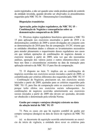 assim registrados, a não ser quando uma venda produza perda de controle 
da entidade investida, quando deverão ser observados os procedimentos 
requeridos pela NBC TG 36 – Demonstrações Consolidadas. 
Disposições transitórias 
Aprovação, pelos órgãos reguladores, da NBC TG 15 – 
Combinação de Negócios e consequências sobre as 
demonstrações comparativas de 2010 
71. Diversos órgãos reguladores brasileiros aprovaram a NBC TG 
15 para aplicação nos exercícios encerrados a partir de 2010 e às 
demonstrações contábeis de 2009 a serem divulgadas em conjunto com 
as demonstrações de 2010 para fins de comparação. O CFC orienta que 
as entidades obtenham dados e efetuem os levantamentos necessários 
para atender plenamente o requerimento desses reguladores nos casos 
em que tenham operações de combinações de negócios durante o 
exercício iniciado a partir de 2009, uma vez que são necessárias 
análises, apuração dos valores justos e outros elementos-chave com 
base nos fatos e circunstâncias existentes na data da transação para 
aplicação retroativa da NBC TG 15 para fins de comparação. 
72. O disposto no item 71 implica em as combinações de 
negócios ocorridas nos exercícios sociais iniciados a partir de 2009, se 
contabilizadas por critérios diferentes dos requeridos pela NBC TG 15 
– Combinação de Negócios, precisarem ser, nos exercícios sociais 
iniciados a partir de 2009, ajustadas para os critérios requeridos pela 
NBC TG 15, para fins de comparação entre os exercícios e inclusive 
porque terão efeitos nos exercícios sociais subsequentes. As 
combinações de negócios ocorridas anteriormente aos exercícios 
sociais iniciados a partir de 2009 não devem ser ajustadas, devendo 
ser obedecido o determinado pela referida Norma. 
Ganho por compra vantajosa (deságio) existente na data 
da adoção inicial da NBC TG 15 
73. Para os casos em que há registro contábil de ganho por 
compra vantajosa (deságio) na data de início de vigência da NBC TG 
15: 
(a) se decorrente de aquisição ocorrida anteriormente ao exercí-cio 
de início de vigência, a entidade deve rever os critérios para 
367 
 
