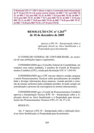 A Resolução CFC nº 1.329-11 alterou a sigla e a numeração desta Interpretação 
de IT 10 para ITG 10 e de outras normas citadas: de NBC T 19.1 para NBC TG 
27; de NBC T 19.2 para NBC TG 32; de NBC T 19.8 para NBC TG 04; de NBC T 
19.10 para NBC TG 01; de NBC T 19.11 para NBC TG 23; de NBC T 19.18 para 
NBC TG 13; de NBC T 19.26 para NBC TG 28; de NBC T 19.39 para NBC TG 37; 
de NBC T 19.40 para NBC TG 43; e CT 03 para CTG 02. 
RESOLUÇÃO CFC nº 1.263(1) 
de 10 de dezembro de 2009 
Aprova a ITG 10 – Interpretação sobre a 
Aplicação Inicial ao Ativo Imobilizado e à 
Propriedade para Investimento. 
O CONSELHO FEDERAL DE CONTABILIDADE, no exercí-cio 
de suas atribuições legais e regimentais, 
CONSIDERANDO que o Conselho Federal de Contabilidade, em 
conjunto com outras entidades, é membro do Comitê de Pronuncia-mentos 
Contábeis (CPC), criado pela Resolução CFC nº 1.055-05; 
CONSIDERANDO que o CPC tem por objetivo estudar, preparar 
e emitir Pronunciamentos Técnicos sobre procedimentos de contabili-dade 
e divulgar informações dessa natureza, visando permitir a emis-são 
de normas uniformes pelas entidades-membro, levando sempre em 
consideração o processo de convergência às normas internacionais; 
CONSIDERANDO que o Comitê de Pronunciamentos Contábeis 
aprovou a Interpretação Técnica ICPC 10 – Interpretação sobre a A-plicação 
Inicial ao Ativo Imobilizado e à Propriedade para Investi-mento 
dos Pronunciamentos Técnicos CPCs 27, 28, 37 e 43, 
369 
RESOLVE: 
Art. 1º Aprovar a ITG 10 – Interpretação sobre a Aplicação Inici-al 
ao Ativo Imobilizado e à Propriedade para Investimento. 
 