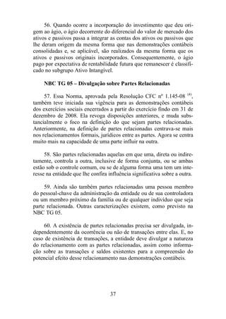 56. Quando ocorre a incorporação do investimento que deu ori-gem 
ao ágio, o ágio decorrente do diferencial do valor de mercado dos 
ativos e passivos passa a integrar as contas dos ativos ou passivos que 
lhe deram origem da mesma forma que nas demonstrações contábeis 
consolidadas e, se aplicável, são realizados da mesma forma que os 
ativos e passivos originais incorporados. Consequentemente, o ágio 
pago por expectativa de rentabilidade futura que remanescer é classifi-cado 
no subgrupo Ativo Intangível. 
NBC TG 05 – Divulgação sobre Partes Relacionadas 
57. Essa Norma, aprovada pela Resolução CFC nº 1.145-08 (4), 
também teve iniciada sua vigência para as demonstrações contábeis 
dos exercícios sociais encerrados a partir do exercício findo em 31 de 
dezembro de 2008. Ela revoga disposições anteriores, e muda subs-tancialmente 
o foco na definição do que sejam partes relacionadas. 
Anteriormente, na definição de partes relacionadas centrava-se mais 
nos relacionamentos formais, jurídicos entre as partes. Agora se centra 
muito mais na capacidade de uma parte influir na outra. 
58. São partes relacionadas aquelas em que uma, direta ou indire-tamente, 
controla a outra, inclusive de forma conjunta, ou se ambas 
estão sob o controle comum, ou se de alguma forma uma tem um inte-resse 
na entidade que lhe confira influência significativa sobre a outra. 
59. Ainda são também partes relacionadas uma pessoa membro 
do pessoal-chave da administração da entidade ou de sua controladora 
ou um membro próximo da família ou de qualquer indivíduo que seja 
parte relacionada. Outras caracterizações existem, como previsto na 
NBC TG 05. 
60. A existência de partes relacionadas precisa ser divulgada, in-dependentemente 
da ocorrência ou não de transações entre elas. E, no 
caso de existência de transações, a entidade deve divulgar a natureza 
do relacionamento com as partes relacionadas, assim como informa-ção 
sobre as transações e saldos existentes para a compreensão do 
potencial efeito desse relacionamento nas demonstrações contábeis. 
37 
 