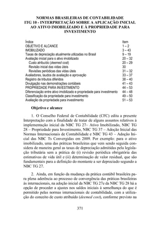 NORMAS BRASILEIRAS DE CONTABILIDADE 
ITG 10 - INTERPRETAÇÃO SOBRE A APLICAÇÃO INICIAL 
AO ATIVO IMOBILIZADO E À PROPRIEDADE PARA 
INVESTIMENTO 
Índice Item 
OBJETIVO E ALCANCE 1 – 2 
IMOBILIZADO 3 – 43 
Taxas de depreciação atualmente utilizadas no Brasil 9 – 19 
Avaliação inicial para o ativo imobilizado 
Custo atribuído (deemed cost) 
Revisão inicial das vidas úteis 
Revisões periódicas das vidas úteis 
Avaliadores, laudos de avaliação e aprovação 
Objetivo e alcance 
1. O Conselho Federal de Contabilidade (CFC) edita a presente 
Interpretação com a finalidade de tratar de alguns assuntos relativos à 
implementação inicial da NBC TG 27– Ativo Imobilizado, NBC TG 
28 – Propriedade para Investimento, NBC TG 37 – Adoção Inicial das 
Normas Internacionais de Contabilidade e NBC TG 43 – Adoção Ini-cial 
das NBC Ts Convergidas em 2009. Por exemplo: para o ativo 
imobilizado, uma das práticas brasileiras que vem sendo seguida con-sidera 
de maneira geral as taxas de depreciação admitidas pela legisla-ção 
tributária sem a prática de (i) revisão periódica obrigatória das 
estimativas de vida útil e (ii) determinação de valor residual, que são 
fundamentais para a definição do montante a ser depreciado segundo a 
NBC TG 27. 
2. Ainda, em função da mudança da prática contábil brasileira pa-ra 
plena aderência ao processo de convergência das práticas brasileiras 
às internacionais, na adoção inicial da NBC TG 27e da NBC TG 28 há a 
opção de proceder a ajustes nos saldos iniciais à semelhança do que é 
permitido pelas normas internacionais de contabilidade, com a utiliza-ção 
do conceito de custo atribuído (deemed cost), conforme previsto na 
371 
20 – 32 
20 – 29 
30 
31 – 32 
33 – 37 
Registro de tributos diferidos 38 – 40 
Divulgação nas demonstrações contábeis 41 – 43 
PROPRIEDADE PARA INVESTIMENTO 44 – 53 
Diferenciação entre ativo imobilizado e propriedade para investimento 44 – 48 
Classificação da propriedade para investimento 49 – 50 
Avaliação da propriedade para investimento 51 – 53 
 