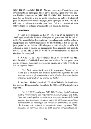 NBC TG 37 e na NBC TG 43. No que concerne à Propriedade para 
Investimento, as definições desses ativos podem, à primeira vista, cau-sar 
dúvidas, já que ambas (NBC TG 27 e NBC TG 28) falam em uso 
para fins de locação; o uso do custo como base de valor é tradicional 
para os imóveis destinados à locação, mas a posição da NBC TG 28 é 
diferente, permitindo o uso do valor justo. Daí a necessidade de esta 
Interpretação ser utilizada em conjunto com as citadas normas. 
Imobilizado 
3. Com a promulgação da Lei nº 11.638, de 28 de dezembro de 
2007, que introduziu diversas alterações na parte contábil da Lei n° 
6.404-76, as entidades devem efetuar, periodicamente, análise sobre a 
recuperação dos valores registrados no imobilizado, a fim de que se-jam 
ajustados os critérios utilizados para a determinação da vida útil 
estimada e para o cálculo da depreciação. Essa previsão está contida 
no § 3º do art. 183 da Lei n° 6.404-76, que também trata da revisão 
dos itens do intangível. 
4. A NBC TG 13 – Adoção Inicial da Lei nº 11.638-07 e da Me-dida 
Provisória nº 449-08 determinou, em seu item 54, um prazo para 
que as entidades pudessem providenciar a primeira revisão prevista na 
Lei da seguinte forma: 
“54. Neste momento de transição, a presente Norma excep-ciona 
que a primeira das análises periódicas referidas no item 
anterior produza efeitos contábeis até o término do exercício que 
se iniciar a partir de 1º. de janeiro de 2009.” 
5. No item 139 do Comunicado Técnico CTG 02 - Esclarecimen-tos 
sobre as Demonstrações Contábeis de 2008, o CFC estabeleceu o 
372 
seguinte: 
“139. O CFC emitirá sua NBC TG 27– Ativo Imobilizado em 
2009 e recomendará aos reguladores a sua aplicação em 2010. 
Com isso, ainda podem ser utilizadas no exercício social de 2008 
as taxas que a empresa vinha normalmente utilizando, permitida, 
naturalmente, as mudanças por revisão de estimativas ou corre-ção 
de erros. Mas, quando da adoção das novas regras em 2010, 
os efeitos do exercício social de 2009 deverão ser calculados pa- 
 