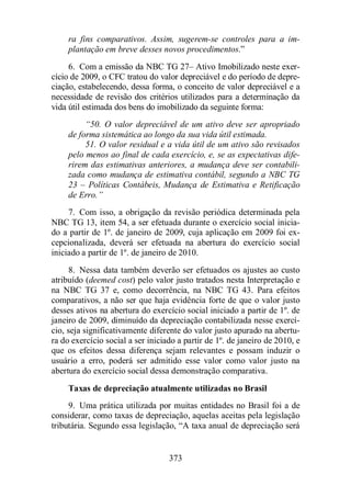 ra fins comparativos. Assim, sugerem-se controles para a im-plantação 
em breve desses novos procedimentos.” 
6. Com a emissão da NBC TG 27– Ativo Imobilizado neste exer-cício 
de 2009, o CFC tratou do valor depreciável e do período de depre-ciação, 
estabelecendo, dessa forma, o conceito de valor depreciável e a 
necessidade de revisão dos critérios utilizados para a determinação da 
vida útil estimada dos bens do imobilizado da seguinte forma: 
“50. O valor depreciável de um ativo deve ser apropriado 
de forma sistemática ao longo da sua vida útil estimada. 
51. O valor residual e a vida útil de um ativo são revisados 
pelo menos ao final de cada exercício, e, se as expectativas dife-rirem 
das estimativas anteriores, a mudança deve ser contabili-zada 
como mudança de estimativa contábil, segundo a NBC TG 
23 – Políticas Contábeis, Mudança de Estimativa e Retificação 
de Erro.” 
7. Com isso, a obrigação da revisão periódica determinada pela 
NBC TG 13, item 54, a ser efetuada durante o exercício social inicia-do 
a partir de 1º. de janeiro de 2009, cuja aplicação em 2009 foi ex-cepcionalizada, 
deverá ser efetuada na abertura do exercício social 
iniciado a partir de 1º. de janeiro de 2010. 
8. Nessa data também deverão ser efetuados os ajustes ao custo 
atribuído (deemed cost) pelo valor justo tratados nesta Interpretação e 
na NBC TG 37 e, como decorrência, na NBC TG 43. Para efeitos 
comparativos, a não ser que haja evidência forte de que o valor justo 
desses ativos na abertura do exercício social iniciado a partir de 1º. de 
janeiro de 2009, diminuído da depreciação contabilizada nesse exercí-cio, 
seja significativamente diferente do valor justo apurado na abertu-ra 
do exercício social a ser iniciado a partir de 1º. de janeiro de 2010, e 
que os efeitos dessa diferença sejam relevantes e possam induzir o 
usuário a erro, poderá ser admitido esse valor como valor justo na 
abertura do exercício social dessa demonstração comparativa. 
Taxas de depreciação atualmente utilizadas no Brasil 
9. Uma prática utilizada por muitas entidades no Brasil foi a de 
considerar, como taxas de depreciação, aquelas aceitas pela legislação 
tributária. Segundo essa legislação, “A taxa anual de depreciação será 
373 
 