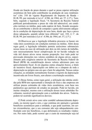 fixada em função do prazo durante o qual se possa esperar utilização 
econômica do bem pelo contribuinte na produção de seus rendimen-tos” 
(Art. 310 do vigente Regulamento do Imposto de Renda – 
R.I.R./99, por remissão à Lei nº. 4.506, de 1964, art. 57, § 2º.). Tam-bém, 
segundo a legislação fiscal, “A Secretaria da Receita Federal 
publicará periodicamente o prazo de vida útil admissível, em condi-ções 
normais ou médias, para cada espécie de bem, ficando assegura-do 
ao contribuinte o direito de computar a quota efetivamente adequa-da 
às condições de depreciação de seus bens, desde que faça a prova 
dessa adequação, quando adotar taxa diferente” (art. 310, § 1°. do 
R.I.R./99, por remissão à Lei nº. 4.506, de 1964, art. 57, § 3º.). 
10.Observa-se que a legislação tributária procurou se basear em 
vidas úteis econômicas em condições normais ou médias. Além dessa 
regra geral, a legislação tributária permite acréscimos substanciais 
nessas taxas no caso de utilização por dois ou três turnos de trabalho, 
sem necessariamente haver comprovação de ter havido redução na 
vida útil desses ativos nessa mesma proporção. Isso tudo pode ter 
provocado distorções nos valores contábeis de alguns ativos, especi-almente 
pela exigência anterior da Secretaria da Receita Federal do 
Brasil (RFB) da contabilização desses valores adicionais para seu 
aproveitamento fiscal. Já em algumas outras situações houve, a título 
de incentivo fiscal, depreciações em dobro ou o cômputo de toda a 
depreciação no próprio ano em que o bem foi adquirido. Nessas outras 
situações, as entidades normalmente fizeram o registro da depreciação 
incentivada em livros fiscais, sem alterar a escrituração societária. 
11.Dessa forma, como regra geral, a utilização das tabelas emiti-das 
pela RFB tem representado a intenção do fisco e das empresas em 
utilizar prazos estimados de vidas úteis econômicas, com base nos 
parâmetros que partiram de estudos no passado. Pode ter havido, em 
muitas situações, mesmo com a utilização dessas taxas admitidas fis-calmente, 
razoável aproximação com a realidade dos ativos. Todavia, 
podem ter ocorrido significativos desvios. 
12.Pode existir ativo com valor contábil substancialmente depre-ciado, 
ou mesmo igual a zero, e que continua em operação e gerando 
benefícios econômicos para a entidade, o que pode acarretar, em cer-tas 
circunstâncias, que o seu consumo não seja adequadamente con-frontado 
com tais benefícios, o que deformaria os resultados vindou-ros. 
Por outro lado, pode ocorrer que o custo de manutenção seja tal 
374 
 