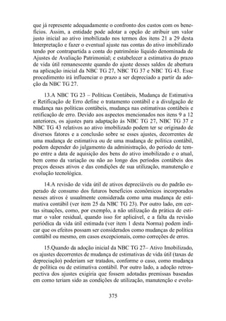 que já represente adequadamente o confronto dos custos com os bene-fícios. 
Assim, a entidade pode adotar a opção de atribuir um valor 
justo inicial ao ativo imobilizado nos termos dos itens 21 a 29 desta 
Interpretação e fazer o eventual ajuste nas contas do ativo imobilizado 
tendo por contrapartida a conta do patrimônio líquido denominada de 
Ajustes de Avaliação Patrimonial; e estabelecer a estimativa do prazo 
de vida útil remanescente quando do ajuste desses saldos de abertura 
na aplicação inicial da NBC TG 27, NBC TG 37 e NBC TG 43. Esse 
procedimento irá influenciar o prazo a ser depreciado a partir da ado-ção 
da NBC TG 27. 
13.A NBC TG 23 – Políticas Contábeis, Mudança de Estimativa 
e Retificação de Erro define o tratamento contábil e a divulgação de 
mudança nas políticas contábeis, mudança nas estimativas contábeis e 
retificação de erro. Devido aos aspectos mencionados nos itens 9 a 12 
anteriores, os ajustes para adaptação às NBC TG 27, NBC TG 37 e 
NBC TG 43 relativos ao ativo imobilizado podem ter se originado de 
diversos fatores e a conclusão sobre se esses ajustes, decorrentes de 
uma mudança de estimativa ou de uma mudança de política contábil, 
podem depender do julgamento da administração, do período de tem-po 
entre a data de aquisição dos bens do ativo imobilizado e o atual, 
bem como da variação ou não ao longo dos períodos contábeis dos 
preços desses ativos e das condições de sua utilização, manutenção e 
evolução tecnológica. 
14.A revisão de vida útil de ativos depreciáveis ou do padrão es-perado 
de consumo dos futuros benefícios econômicos incorporados 
nesses ativos é usualmente considerada como uma mudança de esti-mativa 
contábil (ver item 25 da NBC TG 23). Por outro lado, em cer-tas 
situações, como, por exemplo, a não utilização da prática de esti-mar 
o valor residual, quando isso for aplicável, e a falta da revisão 
periódica da vida útil estimada (ver item 1 desta Norma) podem indi-car 
que os efeitos possam ser considerados como mudanças de política 
contábil ou mesmo, em casos excepcionais, como correções de erros. 
15.Quando da adoção inicial da NBC TG 27– Ativo Imobilizado, 
os ajustes decorrentes de mudança de estimativas de vida útil (taxas de 
depreciação) poderiam ser tratados, conforme o caso, como mudança 
de política ou de estimativa contábil. Por outro lado, a adoção retros-pectiva 
dos ajustes exigiria que fossem adotadas premissas baseadas 
em como teriam sido as condições de utilização, manutenção e evolu- 
375 
 