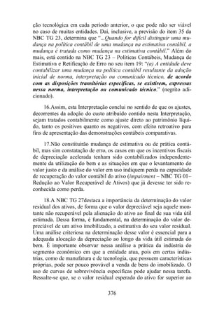 ção tecnológica em cada período anterior, o que pode não ser viável 
no caso de muitas entidades. Daí, inclusive, a previsão do item 35 da 
NBC TG 23, determina que “...Quando for difícil distinguir uma mu-dança 
na política contábil de uma mudança na estimativa contábil, a 
mudança é tratada como mudança na estimativa contábil.” Além do 
mais, está contido na NBC TG 23 – Políticas Contábeis, Mudança de 
Estimativa e Retificação de Erro no seu item 19: “(a) A entidade deve 
contabilizar uma mudança na política contábil resultante da adoção 
inicial de norma, interpretação ou comunicado técnico, de acordo 
com as disposições transitórias específicas, se existirem, expressas 
nessa norma, interpretação ou comunicado técnico.” (negrito adi-cionado). 
16.Assim, esta Interpretação conclui no sentido de que os ajustes, 
decorrentes da adoção do custo atribuído contido nesta Interpretação, 
sejam tratados contabilmente como ajuste direto ao patrimônio líqui-do, 
tanto os positivos quanto os negativos, com efeito retroativo para 
fins de apresentação das demonstrações contábeis comparativas. 
17.Não constituirão mudança de estimativa ou de prática contá-bil, 
mas sim constatação de erro, os casos em que os incentivos fiscais 
de depreciação acelerada tenham sido contabilizados independente-mente 
da utilização do bem e as situações em que o levantamento do 
valor justo e da análise do valor em uso indiquem perda na capacidade 
de recuperação do valor contábil do ativo (impairment – NBC TG 01– 
Redução ao Valor Recuperável de Ativos) que já devesse ter sido re-conhecida 
376 
como perda. 
18.A NBC TG 27destaca a importância da determinação do valor 
residual dos ativos, de forma que o valor depreciável seja aquele mon-tante 
não recuperável pela alienação do ativo ao final de sua vida útil 
estimada. Dessa forma, é fundamental, na determinação do valor de-preciável 
de um ativo imobilizado, a estimativa do seu valor residual. 
Uma análise criteriosa na determinação desse valor é essencial para a 
adequada alocação da depreciação ao longo da vida útil estimada do 
bem. É importante observar nessa análise a prática da indústria do 
segmento econômico em que a entidade atua, pois em certas indús-trias, 
como de manufatura e de tecnologia, que possuem características 
próprias, pode ser pouco provável a venda de bens do imobilizado. O 
uso de curvas de sobrevivência específicas pode ajudar nessa tarefa. 
Ressalte-se que, se o valor residual esperado do ativo for superior ao 
 