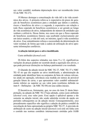 seu valor contábil, nenhuma depreciação deve ser reconhecida (item 
52 da NBC TG 27). 
19.Merece destaque a conceituação de vida útil e de vida econô-mica 
dos ativos. A primeira refere-se à expectativa do prazo de gera-ção 
de benefícios econômicos para a entidade que detém o controle, 
riscos e benefícios do ativo e a segunda, à expectativa em relação a 
todo fluxo esperado de benefícios econômicos a ser gerado ao longo 
da vida econômica do ativo, independente do número de entidades que 
venham a utilizá-lo. Dessa forma, nos casos em que o fluxo esperado 
de benefícios econômicos futuros seja usufruído exclusivamente por 
um único usuário, a vida útil será, no máximo, igual à vida econômica 
do ativo. Esse entendimento reforça a necessidade da determinação do 
valor residual, de forma que toda a cadeia de utilização do ativo apre-sente 
informações confiáveis. 
Avaliação inicial para o ativo imobilizado 
Custo atribuído (deemed cost) 
20.Além dos aspectos relatados nos itens 9 a 12, significativas 
variações de preços podem ter ocorrido desde a aquisição dos ativos, o 
que pode provocar distorções no balanço patrimonial e no resultado. 
21.Quando da adoção inicial da NBC TG 27, NBC TG 37 e NBC 
TG 43 no que diz respeito ao ativo imobilizado, a administração da 
entidade pode identificar bens ou conjuntos de bens de valores relevan-tes 
ainda em operação, relevância essa medida em termos de provável 
geração futura de caixa, e que apresentem valor contábil substancial-mente 
inferior ou superior ao seu valor justo (conforme definido no 
item 8 – Definições – da NBC TG 04) em seus saldos iniciais. 
22.Incentiva-se, fortemente, que, no caso do item 21 desta Inter-pretação, 
na adoção da NBC TG 27seja adotado, como custo atribuído 
(deemed cost), esse valor justo. Essa opção é aplicável apenas e tão 
somente na adoção inicial, não sendo admitida revisão da opção em 
períodos subsequentes ao da adoção inicial. Consequentemente, esse 
procedimento específico não significa a adoção da prática contábil da 
reavaliação de bens apresentada na própria NBC TG 27. A previsão de 
atribuição de custo na adoção inicial (deemed cost) está em linha com 
o contido nas normas contábeis internacionais emitidas pelo IASB 
377 
 