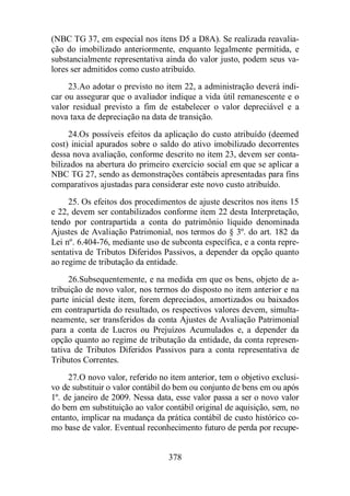(NBC TG 37, em especial nos itens D5 a D8A). Se realizada reavalia-ção 
do imobilizado anteriormente, enquanto legalmente permitida, e 
substancialmente representativa ainda do valor justo, podem seus va-lores 
ser admitidos como custo atribuído. 
23.Ao adotar o previsto no item 22, a administração deverá indi-car 
ou assegurar que o avaliador indique a vida útil remanescente e o 
valor residual previsto a fim de estabelecer o valor depreciável e a 
nova taxa de depreciação na data de transição. 
24.Os possíveis efeitos da aplicação do custo atribuído (deemed 
cost) inicial apurados sobre o saldo do ativo imobilizado decorrentes 
dessa nova avaliação, conforme descrito no item 23, devem ser conta-bilizados 
na abertura do primeiro exercício social em que se aplicar a 
NBC TG 27, sendo as demonstrações contábeis apresentadas para fins 
comparativos ajustadas para considerar este novo custo atribuído. 
25. Os efeitos dos procedimentos de ajuste descritos nos itens 15 
e 22, devem ser contabilizados conforme item 22 desta Interpretação, 
tendo por contrapartida a conta do patrimônio líquido denominada 
Ajustes de Avaliação Patrimonial, nos termos do § 3º. do art. 182 da 
Lei nº. 6.404-76, mediante uso de subconta específica, e a conta repre-sentativa 
de Tributos Diferidos Passivos, a depender da opção quanto 
ao regime de tributação da entidade. 
26.Subsequentemente, e na medida em que os bens, objeto de a-tribuição 
de novo valor, nos termos do disposto no item anterior e na 
parte inicial deste item, forem depreciados, amortizados ou baixados 
em contrapartida do resultado, os respectivos valores devem, simulta-neamente, 
ser transferidos da conta Ajustes de Avaliação Patrimonial 
para a conta de Lucros ou Prejuízos Acumulados e, a depender da 
opção quanto ao regime de tributação da entidade, da conta represen-tativa 
de Tributos Diferidos Passivos para a conta representativa de 
378 
Tributos Correntes. 
27.O novo valor, referido no item anterior, tem o objetivo exclusi-vo 
de substituir o valor contábil do bem ou conjunto de bens em ou após 
1º. de janeiro de 2009. Nessa data, esse valor passa a ser o novo valor 
do bem em substituição ao valor contábil original de aquisição, sem, no 
entanto, implicar na mudança da prática contábil de custo histórico co-mo 
base de valor. Eventual reconhecimento futuro de perda por recupe- 
 