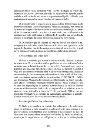 rabilidade desse valor, conforme NBC TG 01– Redução ao Valor Re-cuperável 
de Ativos, deve ser efetuado no resultado do período, sendo 
vedada a utilização da baixa contra o patrimônio líquido utilizada para 
certas reduções ao valor recuperável de ativos reavaliados. 
28.Considerando o impacto que a adoção desta Interpretação pode 
trazer no resultado (lucro ou prejuízo) futuro da entidade, por conta do 
aumento da despesa de depreciação, exaustão ou amortização no exer-cício 
da adoção inicial e seguintes, é necessário que a administração 
divulgue em nota explicativa a política de dividendos que será adotada 
durante a realização de toda a diferença gerada pelo novo valor. 
29.O relatório que dá suporte ao registro inicial dos ajustes e re-composições 
referidos nesta Interpretação deve ser aprovado pelo 
órgão deliberativo que tenha competência formal para fazê-lo, o qual 
deve, ainda, aprovar a política de dividendos referida no item 28. 
Revisão inicial das vidas úteis 
30.Para a entidade que adotar o custo atribuído (deemed cost) ci-tado 
no item 22, a primeira análise periódica da vida útil econômica 
coincide com a data de transição (ver item 23). Para os demais casos a 
primeira das análises periódicas com o objetivo de revisar e ajustar a 
vida útil econômica estimada para o cálculo da depreciação, exaustão 
ou amortização, bem como para determinar o valor residual dos itens, 
será considerada como mudança de estimativa (NBC TG 23 – Políti-cas 
Contábeis, Mudança de Estimativa e Retificação de Erro) e produ-zirá 
efeitos contábeis prospectivamente apenas pelas alterações nos 
valores das depreciações do período a partir da data da revisão. Nesses 
casos os efeitos contábeis deverão ser registrados no máximo a partir 
dos exercícios iniciados a partir de 1º. de janeiro de 2010 e, por ser 
mudança prospectiva, os valores de depreciação calculados e contabi-lizados 
antes da data da revisão não são recalculados. 
Revisões periódicas das vidas úteis 
31.Dada a necessidade de revisão das vidas úteis e do valor resi-dual, 
no mínimo a cada exercício, a administração deve manter e a-provar 
análise documentada que evidencie a necessidade ou não de 
alteração das expectativas anteriores (oriundas de fatos econômicos, 
mudanças de negócios ou tecnológicas, ou a forma de utilização do 
379 
 