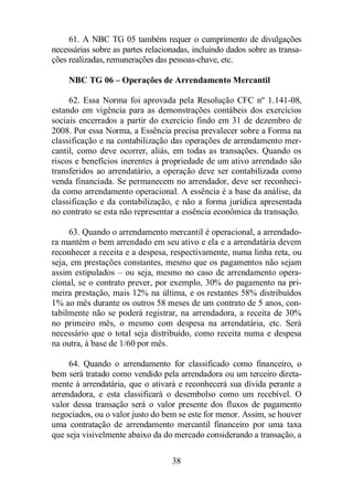 61. A NBC TG 05 também requer o cumprimento de divulgações 
necessárias sobre as partes relacionadas, incluindo dados sobre as transa-ções 
realizadas, remunerações das pessoas-chave, etc. 
NBC TG 06 – Operações de Arrendamento Mercantil 
62. Essa Norma foi aprovada pela Resolução CFC nº 1.141-08, 
estando em vigência para as demonstrações contábeis dos exercícios 
sociais encerrados a partir do exercício findo em 31 de dezembro de 
2008. Por essa Norma, a Essência precisa prevalecer sobre a Forma na 
classificação e na contabilização das operações de arrendamento mer-cantil, 
como deve ocorrer, aliás, em todas as transações. Quando os 
riscos e benefícios inerentes à propriedade de um ativo arrendado são 
transferidos ao arrendatário, a operação deve ser contabilizada como 
venda financiada. Se permanecem no arrendador, deve ser reconheci-da 
como arrendamento operacional. A essência é a base da análise, da 
classificação e da contabilização, e não a forma jurídica apresentada 
no contrato se esta não representar a essência econômica da transação. 
63. Quando o arrendamento mercantil é operacional, a arrendado-ra 
mantém o bem arrendado em seu ativo e ela e a arrendatária devem 
reconhecer a receita e a despesa, respectivamente, numa linha reta, ou 
seja, em prestações constantes, mesmo que os pagamentos não sejam 
assim estipulados – ou seja, mesmo no caso de arrendamento opera-cional, 
se o contrato prever, por exemplo, 30% do pagamento na pri-meira 
prestação, mais 12% na última, e os restantes 58% distribuídos 
1% ao mês durante os outros 58 meses de um contrato de 5 anos, con-tabilmente 
não se poderá registrar, na arrendadora, a receita de 30% 
no primeiro mês, o mesmo com despesa na arrendatária, etc. Será 
necessário que o total seja distribuído, como receita numa e despesa 
na outra, à base de 1/60 por mês. 
64. Quando o arrendamento for classificado como financeiro, o 
bem será tratado como vendido pela arrendadora ou um terceiro direta-mente 
à arrendatária, que o ativará e reconhecerá sua dívida perante a 
arrendadora, e esta classificará o desembolso como um recebível. O 
valor dessa transação será o valor presente dos fluxos de pagamento 
negociados, ou o valor justo do bem se este for menor. Assim, se houver 
uma contratação de arrendamento mercantil financeiro por uma taxa 
que seja visivelmente abaixo da do mercado considerando a transação, a 
38 
 