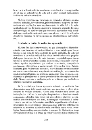 bem, etc.), a fim de solicitar ou não novas avaliações, com regularida-de 
tal que as estimativas de vida útil e valor residual permaneçam 
380 
válidas em todos os exercícios. 
32.Esse procedimento, para todas as entidades, adotantes ou não 
do custo atribuído, deve observar, primordialmente, o aspecto da opor-tunidade 
das avaliações, com monitoramento da vida útil e do valor 
residual dos ativos, de forma a permitir a necessária alteração do plano 
de depreciação na hipótese em que o contexto econômico onde a enti-dade 
opera sofra alterações relevantes que afetem o nível de utilização 
dos ativos, mudança na curva esperada de obsolescência e outros fato-res. 
Avaliadores, laudos de avaliação e aprovação 
33.Para fins desta Interpretação, no que diz respeito à identifica-ção 
do valor justo dos ativos imobilizados e propriedades para inves-timento 
a ser tomado para a adoção do custo atribuído, da vida útil 
econômica e do valor residual dos ativos imobilizados e das proprie-dades 
para investimento, e do valor justo das propriedades para inves-timento 
a serem avaliadas segundo esse critério, consideram-se avali-adores 
aqueles especialistas que tenham experiência, competência 
profissional, objetividade e conhecimento técnico dos bens. Adicio-nalmente, 
para realizar seus trabalhos, os avaliadores devem conhecer 
ou buscar conhecimento a respeito de sua utilização, bem como das 
mudanças tecnológicas e do ambiente econômico onde ele opera, con-siderando 
o planejamento e outras peculiaridades do negócio da enti-dade. 
Nesse contexto, a avaliação pode ser efetuada por avaliadores 
internos ou externos à entidade. 
34.Os avaliadores devem apresentar relatório de avaliação fun-damentado 
e com informações mínimas que permitam o pleno aten-dimento 
às práticas contábeis. Assim, esse relatório deve conter: (a) 
indicação dos critérios de avaliação, das premissas e dos elementos de 
comparação adotados, tais como: (i) antecedentes internos: investi-mentos 
em substituições dos bens, informações relacionadas à sobre-vivência 
dos ativos, informações contábeis, especificações técnicas e 
inventários físicos existentes; (ii) antecedentes externos: informações 
referentes ao ambiente econômico onde a entidade opera, novas tecno-logias, 
benchmarking, recomendações e manuais de fabricantes e taxas 
de vivência dos bens; (iii) estado de conservação dos bens: informações 
 