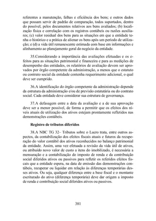 referentes a manutenção, falhas e eficiência dos bens; e outros dados 
que possam servir de padrão de comparação, todos suportados, dentro 
do possível, pelos documentos relativos aos bens avaliados; (b) locali-zação 
física e correlação com os registros contábeis ou razões auxilia-res; 
(c) valor residual dos bens para as situações em que a entidade te-nha 
o histórico e a prática de alienar os bens após um período de utiliza-ção; 
e (d) a vida útil remanescente estimada com base em informações e 
alinhamento ao planejamento geral do negócio da entidade. 
35.Considerando a importância das avaliações efetuadas e os e-feitos 
para as situações patrimonial e financeira e para as medições de 
desempenho das entidades, os relatórios de avaliação devem ser apro-vados 
por órgão competente da administração, a menos que o estatuto 
ou contrato social da entidade contenha requerimento adicional, o qual 
deve ser cumprido. 
36.A identificação do órgão competente da administração depende 
da estrutura da administração e/ou de previsão estatutária ou do contrato 
social. Cada entidade deve considerar sua estrutura de governança. 
37.A defasagem entre a data da avaliação e a de sua aprovação 
deve ser a menor possível, de forma a permitir que os efeitos dos ní-veis 
atuais de utilização dos ativos estejam prontamente refletidos nas 
381 
demonstrações contábeis. 
Registro de tributos diferidos 
38.A NBC TG 32– Tributos sobre o Lucro trata, entre outros as-pectos, 
da contabilização dos efeitos fiscais atuais e futuros da recupe-ração 
do valor contábil dos ativos reconhecidos no balanço patrimonial 
da entidade. Assim, uma vez efetuada a revisão da vida útil de ativos, 
ou atribuído novo valor de custo a itens do imobilizado, é necessária a 
mensuração e a contabilização do imposto de renda e da contribuição 
social diferidos ativos ou passivos para refletir os referidos efeitos fis-cais 
que a entidade espera, na data de emissão das demonstrações con-tábeis, 
recuperar ou liquidar em relação às diferenças temporárias des-ses 
ativos. Ou seja, qualquer diferença entre a base fiscal e o montante 
escriturado do ativo (diferença temporária) deve dar origem a imposto 
de renda e contribuição social diferidos ativos ou passivos. 
 