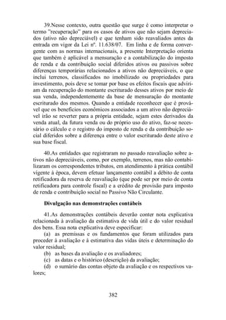 39.Nesse contexto, outra questão que surge é como interpretar o 
termo ”recuperação” para os casos de ativos que não sejam deprecia-dos 
(ativo não depreciável) e que tenham sido reavaliados antes da 
entrada em vigor da Lei nº. 11.638/07. Em linha e de forma conver-gente 
com as normas internacionais, a presente Interpretação orienta 
que também é aplicável a mensuração e a contabilização do imposto 
de renda e da contribuição social diferidos ativos ou passivos sobre 
diferenças temporárias relacionados a ativos não depreciáveis, o que 
inclui terrenos, classificados no imobilizado ou propriedades para 
investimento, pois deve se tomar por base os efeitos fiscais que adviri-am 
da recuperação do montante escriturado desses ativos por meio de 
sua venda, independentemente da base de mensuração do montante 
escriturado dos mesmos. Quando a entidade reconhecer que é prová-vel 
que os benefícios econômicos associados a um ativo não depreciá-vel 
irão se reverter para a própria entidade, sejam estes derivados da 
venda atual, da futura venda ou do próprio uso do ativo, faz-se neces-sário 
o cálculo e o registro do imposto de renda e da contribuição so-cial 
diferidos sobre a diferença entre o valor escriturado deste ativo e 
382 
sua base fiscal. 
40.As entidades que registraram no passado reavaliação sobre a-tivos 
não depreciáveis, como, por exemplo, terrenos, mas não contabi-lizaram 
os correspondentes tributos, em atendimento à prática contábil 
vigente à época, devem efetuar lançamento contábil a débito de conta 
retificadora da reserva de reavaliação (que pode ser por meio de conta 
retificadora para controle fiscal) e a crédito de provisão para imposto 
de renda e contribuição social no Passivo Não Circulante. 
Divulgação nas demonstrações contábeis 
41.As demonstrações contábeis deverão conter nota explicativa 
relacionada à avaliação da estimativa de vida útil e do valor residual 
dos bens. Essa nota explicativa deve especificar: 
(a) as premissas e os fundamentos que foram utilizados para 
proceder à avaliação e à estimativa das vidas úteis e determinação do 
valor residual; 
(b) as bases da avaliação e os avaliadores; 
(c) as datas e o histórico (descrição) da avaliação; 
(d) o sumário das contas objeto da avaliação e os respectivos va-lores; 
 