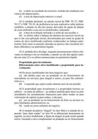 (e) o efeito no resultado do exercício, oriundo das mudanças nos 
383 
valores das depreciações; 
(f) a taxa de depreciação anterior e a atual. 
42.A entidade declarará, na adoção inicial da NBC TG 27, NBC 
TG 37 e NBC TG 43, de preferência na nota explicativa sobre práticas 
contábeis, a adoção ou não dos ajustes derivados da opção de adoção 
de custo atribuído a seus ativos imobilizados, indicando: 
(a) a base de avaliação utilizada e a razão de sua escolha; e 
(b) os efeitos sobre o balanço de abertura do exercício social em 
que se der essa aplicação inicial, discriminados por conta ou grupo de 
contas do ativo imobilizado conforme evidenciados no balanço patri-monial, 
bem como as parcelas alocadas ao passivo não circulante (tri-butos 
diferidos) e ao patrimônio líquido. 
43.A entidade deve divulgar, enquanto permanecerem efeitos rele-vantes 
no balanço e/ou no resultado, a adoção ou não das opções conti-das 
nos itens 22 e os efeitos remanescentes no patrimônio líquido. 
Propriedade para investimento 
Diferenciação entre ativo imobilizado e propriedade para in-vestimento 
44.Os ativos imobilizados são itens tangíveis que: 
(a) são detidos para uso na produção ou no fornecimento de 
mercadorias ou serviços, para aluguel a outros, ou para fins adminis-trativos; 
e 
(b) é esperado que sejam usados durante mais de um período. 
45.A propriedade para investimento é a propriedade (terreno ou 
edifício – ou parte de edifício – ou ambos) mantida (pelo dono ou pelo 
arrendatário em arrendamento financeiro) para obter rendas ou para 
valorização do capital ou para ambas, e não para: 
(a) uso na produção ou no fornecimento de bens ou serviços ou 
para finalidades administrativas; ou 
(b) venda no curso ordinário do negócio. 
46.A menção da palavra “aluguel” no item 44(a) e a menção da ex-pressão 
“para obter rendas” no item 45 se diferenciam basicamente no 
seguinte: no ativo imobilizado, a figura do aluguel só pode existir quando 
estiver vinculado a ativo complementar na produção ou no fornecimento 
 