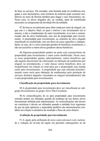 de bens ou serviços. Por exemplo, uma fazenda pode ter residências alu-gadas 
a seus funcionários, uma extratora de minerais pode construir resi-dências 
no meio da floresta também para alugar a seus funcionários, etc. 
Nesse caso, os ativos alugados são, na verdade, parte do imobilizado 
necessário ao atingimento da atividade-fim da entidade. 
47.Se houver investimento para obter renda por meio de aluguel, em 
que este é o objetivo final, no qual o imóvel é um investimento em si 
mesmo, e não o complemento de outro investimento, aí se tem a caracte-rização 
não do ativo imobilizado, mas sim de propriedade para investi-mento. 
A propriedade para investimento, ao contrário do ativo alugado 
classificado no imobilizado, tem um fluxo de caixa específico e indepen-dente, 
ou seja, ele é o ativo principal gerador de benefícios econômicos, e 
não um acessório a outros ativos geradores desses benefícios. 
48.Algumas propriedades podem ter parte com características de 
propriedade para investimento e outra como imobilizado. Nesse caso, 
se essas propriedades geram, adicionalmente, outros benefícios que 
não aqueles decorrentes da valorização ou obtenção de rendimento por 
aluguel ou arrendamento, o valor desses outros benefícios deve ser 
insignificante em relação ao total para que a propriedade seja tratada 
como para investimentos. A propriedade que seja utilizada prioritari-amente 
como meio para obtenção de rendimentos pela prestação de 
serviços distintos daqueles vinculados ao aluguel (arrendamento) não 
é uma propriedade para investimentos. 
Classificação da propriedade para investimento 
49.A propriedade para investimento deve ser classificada no sub-grupo 
Investimentos no grupo Ativo Não Circulante. 
50.As reclassificações de ou para propriedade para investimento 
somente podem ser efetuadas quando da mudança de uso desses ativos 
formalmente definida pela administração. As reclassificações não devem 
ser casuísticas e devem ser efetuadas quando a entidade tiver segurança 
de que tal ação aprimora a capacidade preditiva das demonstrações con-tábeis 
em relação à estimativa de resultado e fluxo de caixa futuros. 
Avaliação da propriedade para investimento 
51.A opção pela atribuição de novo custo (deemed cost), incluin-do 
a vedação de revisão da opção em períodos subsequentes ao da 
384 
 