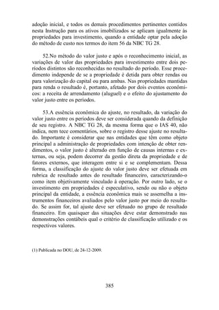 adoção inicial, e todos os demais procedimentos pertinentes contidos 
nesta Instrução para os ativos imobilizados se aplicam igualmente às 
propriedades para investimento, quando a entidade optar pela adoção 
do método de custo nos termos do item 56 da NBC TG 28. 
52.No método do valor justo e após o reconhecimento inicial, as 
variações de valor das propriedades para investimento entre dois pe-ríodos 
distintos são reconhecidas no resultado do período. Esse proce-dimento 
independe de se a propriedade é detida para obter rendas ou 
para valorização do capital ou para ambas. Nas propriedades mantidas 
para renda o resultado é, portanto, afetado por dois eventos econômi-cos: 
a receita de arrendamento (aluguel) e o efeito do ajustamento do 
385 
valor justo entre os períodos. 
53.A essência econômica do ajuste, no resultado, da variação do 
valor justo entre os períodos deve ser considerada quando da definição 
de seu registro. A NBC TG 28, da mesma forma que o IAS 40, não 
indica, nem tece comentários, sobre o registro desse ajuste no resulta-do. 
Importante é considerar que nas entidades que têm como objeto 
principal a administração de propriedades com intenção de obter ren-dimentos, 
o valor justo é alterado em função de causas internas e ex-ternas, 
ou seja, podem decorrer da gestão direta da propriedade e de 
fatores externos, que interagem entre si e se complementam. Dessa 
forma, a classificação do ajuste do valor justo deve ser efetuada em 
rubrica de resultado antes do resultado financeiro, caracterizando-o 
como item objetivamente vinculado à operação. Por outro lado, se o 
investimento em propriedades é especulativo, sendo ou não o objeto 
principal da entidade, a essência econômica mais se assemelha a ins-trumentos 
financeiros avaliados pelo valor justo por meio do resulta-do. 
Se assim for, tal ajuste deve ser efetuado no grupo de resultado 
financeiro. Em quaisquer das situações deve estar demonstrado nas 
demonstrações contábeis qual o critério de classificação utilizado e os 
respectivos valores. 
(1) Publicada no DOU, de 24-12-2009. 
 