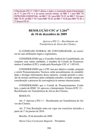 A Resolução CFC nº 1.329-11 alterou a sigla e a numeração desta Interpretação 
de IT 11 para ITG 11 e de outras normas citadas: de NBC T 1 para NBC TG 
ESTRUTURA CONCEITUAL; de NBC T 19.1 para NBC TG 27; de NBC T 19.4 para 
NBC TG 07; de NBC T 19.11 para NBC TG 23; de NBC T 19.30 para NBC TG 30; e 
IT 08 para ITG 01. 
RESOLUÇÃO CFC nº 1.264(1) 
de 10 de dezembro de 2009 
Aprova a ITG 11 – Recebimento em 
Transferência de Ativos dos Clientes. 
O CONSELHO FEDERAL DE CONTABILIDADE, no exercí-cio 
de suas atribuições legais e regimentais, 
CONSIDERANDO que o Conselho Federal de Contabilidade, em 
conjunto com outras entidades, é membro do Comitê de Pronuncia-mentos 
Contábeis (CPC), criado pela Resolução CFC nº 1.055-05; 
CONSIDERANDO que o CPC tem por objetivo estudar, preparar 
e emitir Pronunciamentos Técnicos sobre procedimentos de contabili-dade 
e divulgar informações dessa natureza, visando permitir a emis-são 
de normas uniformes pelas entidades-membro, levando sempre em 
consideração o processo de convergência às normas internacionais; 
CONSIDERANDO que o Comitê de Pronunciamentos Contá-beis, 
a partir da IFRIC 18, aprovou a Interpretação Técnica ICPC 11 – 
Recebimento em Transferência de Ativos dos Clientes, 
RESOLVE: 
Art. 1º Aprovar a ITG 11 – Recebimento em Transferência de Ati-vos 
dos Clientes. 
Art. 2º Esta Resolução entra em vigor nos exercícios iniciados a 
386 
partir de 1º de janeiro de 2010. 
Brasília, 10 de dezembro de 2009. 
Maria Clara Cavalcante Bugarim – Presidente 
 