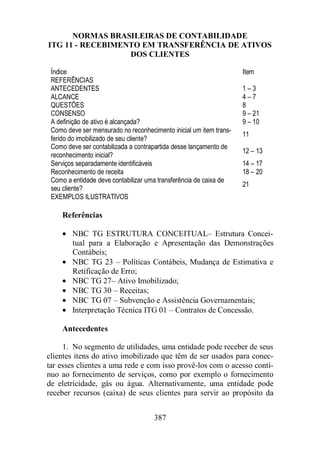 NORMAS BRASILEIRAS DE CONTABILIDADE 
ITG 11 - RECEBIMENTO EM TRANSFERÊNCIA DE ATIVOS 
DOS CLIENTES 
Índice Item 
REFERÊNCIAS 
ANTECEDENTES 1 – 3 
ALCANCE 4 – 7 
QUESTÕES 8 
CONSENSO 9 – 21 
A definição de ativo é alcançada? 9 – 10 
Como deve ser mensurado no reconhecimento inicial um item trans-ferido 
387 
do imobilizado de seu cliente? 
11 
Como deve ser contabilizada a contrapartida desse lançamento de 
reconhecimento inicial? 
12 – 13 
Serviços separadamente identificáveis 14 – 17 
Reconhecimento de receita 18 – 20 
Como a entidade deve contabilizar uma transferência de caixa de 
seu cliente? 21 
EXEMPLOS ILUSTRATIVOS 
Referências 
· NBC TG ESTRUTURA CONCEITUAL– Estrutura Concei-tual 
para a Elaboração e Apresentação das Demonstrações 
Contábeis; 
· NBC TG 23 – Políticas Contábeis, Mudança de Estimativa e 
Retificação de Erro; 
· NBC TG 27– Ativo Imobilizado; 
· NBC TG 30 – Receitas; 
· NBC TG 07 – Subvenção e Assistência Governamentais; 
· Interpretação Técnica ITG 01 – Contratos de Concessão. 
Antecedentes 
1. No segmento de utilidades, uma entidade pode receber de seus 
clientes itens do ativo imobilizado que têm de ser usados para conec-tar 
esses clientes a uma rede e com isso provê-los com o acesso contí-nuo 
ao fornecimento de serviços, como por exemplo o fornecimento 
de eletricidade, gás ou água. Alternativamente, uma entidade pode 
receber recursos (caixa) de seus clientes para servir ao propósito da 
 