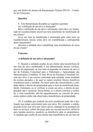 que está dentro do alcance da Interpretação Técnica ITG 01 – Contra-tos 
389 
de Concessão. 
Questões 
8. Esta Interpretação disciplina as seguintes questões: 
(a) a definição de um ativo é alcançada? 
(b) se a definição de um ativo é alcançada, como deve ser mensu-rado 
no reconhecimento inicial um item transferido do imobilizado de 
seu cliente? 
(c) se um item do imobilizado é mensurado pelo valor justo no 
reconhecimento inicial, como deve ser contabilizada a contrapartida 
desse lançamento? 
(d)como a entidade deve contabilizar uma transferência de caixa 
de seu cliente? 
Consenso 
A definição de um ativo é alcançada? 
9. Quando a entidade receber de um cliente uma transferência de 
um item do ativo imobilizado, a sua administração deverá verificar, 
através de julgamento, se esse item se enquadra no conceito de ativo à 
luz da Estrutura Conceitual para a Elaboração e Apresentação das 
Demonstrações Contábeis. O item 49 (a) da Estrutura Conceitual ori-enta 
que ativo é um recurso controlado pela entidade como resultado 
de eventos passados e do qual se espera resultem futuros benefícios 
econômicos para a entidade. Na maior parte das circunstâncias, a enti-dade 
obtém o direito de propriedade para o item do imobilizado trans-ferido. 
Entretanto, ao se verificar se existe um ativo, o direito de pro-priedade 
não é essencial. Dessa forma, se o cliente continua a contro-lar 
o item transferido, não há enquadramento no conceito de ativo, 
muito embora tenha sido observada a transferência de propriedade. 
10. A entidade que controla um ativo usualmente pode dar a des-tinação 
que julgar conveniente para esse ativo. Por exemplo, a entida-de 
pode trocar esse ativo por outros ativos, empregá-lo na produção de 
bens ou serviços, cobrar um preço pelo seu uso por terceiros, utilizá-lo 
para liquidar passivos, mantê-lo ou distribuí-lo para os proprietários. 
A entidade que recebe de um cliente uma transferência de um item do 
 