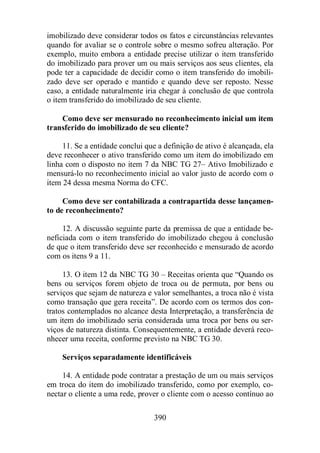 imobilizado deve considerar todos os fatos e circunstâncias relevantes 
quando for avaliar se o controle sobre o mesmo sofreu alteração. Por 
exemplo, muito embora a entidade precise utilizar o item transferido 
do imobilizado para prover um ou mais serviços aos seus clientes, ela 
pode ter a capacidade de decidir como o item transferido do imobili-zado 
deve ser operado e mantido e quando deve ser reposto. Nesse 
caso, a entidade naturalmente iria chegar à conclusão de que controla 
o item transferido do imobilizado de seu cliente. 
Como deve ser mensurado no reconhecimento inicial um item 
transferido do imobilizado de seu cliente? 
11. Se a entidade conclui que a definição de ativo é alcançada, ela 
deve reconhecer o ativo transferido como um item do imobilizado em 
linha com o disposto no item 7 da NBC TG 27– Ativo Imobilizado e 
mensurá-lo no reconhecimento inicial ao valor justo de acordo com o 
item 24 dessa mesma Norma do CFC. 
Como deve ser contabilizada a contrapartida desse lançamen-to 
de reconhecimento? 
12. A discussão seguinte parte da premissa de que a entidade be-neficiada 
com o item transferido do imobilizado chegou à conclusão 
de que o item transferido deve ser reconhecido e mensurado de acordo 
com os itens 9 a 11. 
13. O item 12 da NBC TG 30 – Receitas orienta que “Quando os 
bens ou serviços forem objeto de troca ou de permuta, por bens ou 
serviços que sejam de natureza e valor semelhantes, a troca não é vista 
como transação que gera receita”. De acordo com os termos dos con-tratos 
contemplados no alcance desta Interpretação, a transferência de 
um item do imobilizado seria considerada uma troca por bens ou ser-viços 
de natureza distinta. Consequentemente, a entidade deverá reco-nhecer 
uma receita, conforme previsto na NBC TG 30. 
Serviços separadamente identificáveis 
14. A entidade pode contratar a prestação de um ou mais serviços 
em troca do item do imobilizado transferido, como por exemplo, co-nectar 
o cliente a uma rede, prover o cliente com o acesso contínuo ao 
390 
 