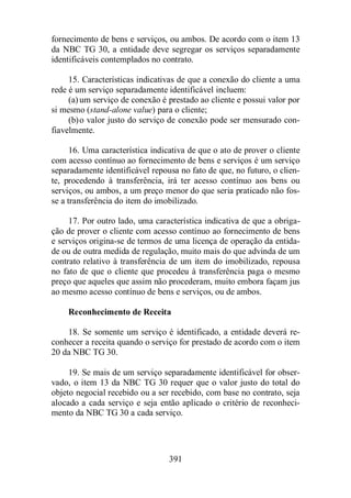 fornecimento de bens e serviços, ou ambos. De acordo com o item 13 
da NBC TG 30, a entidade deve segregar os serviços separadamente 
identificáveis contemplados no contrato. 
15. Características indicativas de que a conexão do cliente a uma 
rede é um serviço separadamente identificável incluem: 
(a) um serviço de conexão é prestado ao cliente e possui valor por 
si mesmo (stand-alone value) para o cliente; 
(b)o valor justo do serviço de conexão pode ser mensurado con-fiavelmente. 
16. Uma característica indicativa de que o ato de prover o cliente 
com acesso contínuo ao fornecimento de bens e serviços é um serviço 
separadamente identificável repousa no fato de que, no futuro, o clien-te, 
procedendo à transferência, irá ter acesso contínuo aos bens ou 
serviços, ou ambos, a um preço menor do que seria praticado não fos-se 
a transferência do item do imobilizado. 
17. Por outro lado, uma característica indicativa de que a obriga-ção 
de prover o cliente com acesso contínuo ao fornecimento de bens 
e serviços origina-se de termos de uma licença de operação da entida-de 
ou de outra medida de regulação, muito mais do que advinda de um 
contrato relativo à transferência de um item do imobilizado, repousa 
no fato de que o cliente que procedeu à transferência paga o mesmo 
preço que aqueles que assim não procederam, muito embora façam jus 
ao mesmo acesso contínuo de bens e serviços, ou de ambos. 
Reconhecimento de Receita 
18. Se somente um serviço é identificado, a entidade deverá re-conhecer 
a receita quando o serviço for prestado de acordo com o item 
391 
20 da NBC TG 30. 
19. Se mais de um serviço separadamente identificável for obser-vado, 
o item 13 da NBC TG 30 requer que o valor justo do total do 
objeto negocial recebido ou a ser recebido, com base no contrato, seja 
alocado a cada serviço e seja então aplicado o critério de reconheci-mento 
da NBC TG 30 a cada serviço. 
 