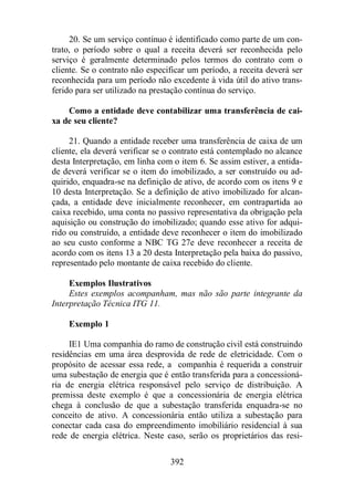 20. Se um serviço contínuo é identificado como parte de um con-trato, 
o período sobre o qual a receita deverá ser reconhecida pelo 
serviço é geralmente determinado pelos termos do contrato com o 
cliente. Se o contrato não especificar um período, a receita deverá ser 
reconhecida para um período não excedente à vida útil do ativo trans-ferido 
para ser utilizado na prestação contínua do serviço. 
Como a entidade deve contabilizar uma transferência de cai-xa 
de seu cliente? 
21. Quando a entidade receber uma transferência de caixa de um 
cliente, ela deverá verificar se o contrato está contemplado no alcance 
desta Interpretação, em linha com o item 6. Se assim estiver, a entida-de 
deverá verificar se o item do imobilizado, a ser construído ou ad-quirido, 
enquadra-se na definição de ativo, de acordo com os itens 9 e 
10 desta Interpretação. Se a definição de ativo imobilizado for alcan-çada, 
a entidade deve inicialmente reconhecer, em contrapartida ao 
caixa recebido, uma conta no passivo representativa da obrigação pela 
aquisição ou construção do imobilizado; quando esse ativo for adqui-rido 
ou construído, a entidade deve reconhecer o item do imobilizado 
ao seu custo conforme a NBC TG 27e deve reconhecer a receita de 
acordo com os itens 13 a 20 desta Interpretação pela baixa do passivo, 
representado pelo montante de caixa recebido do cliente. 
Exemplos Ilustrativos 
Estes exemplos acompanham, mas não são parte integrante da 
392 
Interpretação Técnica ITG 11. 
Exemplo 1 
IE1 Uma companhia do ramo de construção civil está construindo 
residências em uma área desprovida de rede de eletricidade. Com o 
propósito de acessar essa rede, a companhia é requerida a construir 
uma subestação de energia que é então transferida para a concessioná-ria 
de energia elétrica responsável pelo serviço de distribuição. A 
premissa deste exemplo é que a concessionária de energia elétrica 
chega à conclusão de que a subestação transferida enquadra-se no 
conceito de ativo. A concessionária então utiliza a subestação para 
conectar cada casa do empreendimento imobiliário residencial à sua 
rede de energia elétrica. Neste caso, serão os proprietários das resi- 
 