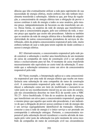 dências que irão eventualmente utilizar a rede para suprimento de sua 
necessidade de energia elétrica, muito embora eles não tenham inici-almente 
transferido a subestação. Admita-se que, por força de regula-ção, 
a concessionária de energia elétrica tem a obrigação de prover o 
acesso contínuo à rede de energia a todos os seus usuários, pelo mes-mo 
preço, independentemente de haverem ou não transferido um ati-vo. 
Dessa forma, os usuários da rede de energia que transferiram o 
ativo para a concessionária pagam, pelo uso contínuo da rede, o mes-mo 
preço que aqueles que assim não procederam. Admita-se também 
que os usuários da rede de energia elétrica têm a faculdade de adquirir 
eletricidade de outras concessionárias prestadoras de serviços de dis-tribuição, 
além da própria concessionária responsável pela rede, muito 
embora tenham de usar a rede para terem suprido de modo contínuo o 
acesso à energia elétrica. 
IE2 Alternativamente, a concessionária responsável pela rede po-de 
construir a subestação e receber uma transferência de um montante 
de caixa da companhia do ramo de construção civil a ser aplicado 
única e exclusivamente para tal fim. O montante de caixa transferido 
necessariamente não equivaleria ao custo total da subestação. É assu-mido 
que a subestação remanesce como um ativo da concessionária 
393 
responsável pela rede. 
IE3 Neste exemplo, a Interpretação aplica-se a uma concessioná-ria 
responsável por uma rede de energia elétrica que recebe em trans-ferência 
uma subestação de uma companhia do ramo de construção 
civil. A concessionária responsável pela rede de energia deve reco-nhecer 
a subestação como um item do imobilizado e mensurá-lo ao 
valor justo no seu reconhecimento inicial (ou ao seu custo de constru-ção 
nas circunstâncias descritas no item IE2) de acordo com a NBC 
TG 27– Ativo Imobilizado. O fato de os usuários da rede de energia, 
que transferiram um ativo para a concessionária responsável, pagarem 
o mesmo preço que aqueles que assim não procederam, é um indicati-vo 
de que a obrigação de prover acesso contínuo à rede de energia não 
é um serviço segregadamente identificável da transação. Ademais, 
conectar a casa à rede de energia é o único serviço a ser prestado em 
contrapartida à subestação entregue. Portanto, a concessionária res-ponsável 
pela subestação deverá reconhecer a receita advinda da tran-sação 
pelo valor justo da subestação (ou pelo montante de caixa rece-bido 
da companhia do ramo de construção civil nas circunstâncias 
 