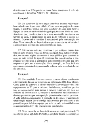 descritas no item IE2) quando as casas forem conectadas à rede, de 
acordo com o item 20 da NBC TG 30 – Receitas. 
394 
Exemplo 2 
IE4 Um construtor de casas ergue uma delas em uma região reur-banizada 
de uma importante cidade. Como parte do projeto de cons-trução, 
o construtor instala um duto condutor de água para fazer a 
ligação da casa ao duto central de água que passa em frente da casa. 
Admita-se que, em decorrência de o duto construído localizar-se no 
terreno da casa, o proprietário da casa pode restringir o acesso ao 
mesmo. O proprietário também é responsável pela manutenção do 
duto. Neste exemplo, os fatos indicam que o conceito de ativo não é 
alcançado para a companhia concessionária de água. 
IE5 Alternativamente, um construtor ergue múltiplas casas e ins-tala 
um duto em uma região do terreno compartilhada pelos proprietá-rios, 
ou em uma região pertencente à área pública, para conectar as 
casas ao duto central de água. O construtor das casas transfere a pro-priedade 
do duto para a companhia concessionária de água que será 
responsável pela sua manutenção. Neste exemplo, os fatos indicam 
que a concessionária de água controla o duto e deve reconhecê-lo co-mo 
um ativo. 
Exemplo 3 
IE6 Uma entidade firma um contrato com um cliente envolvendo 
a terceirização da área de tecnologia da informação (TI) deste último. 
Como parte do contrato, o cliente transfere a propriedade dos seus 
equipamentos de TI para a entidade. Inicialmente, a entidade precisa 
usar os equipamentos para prover o serviço requerido por meio do 
contrato de terceirização. A entidade é responsável pela manutenção 
dos equipamentos e por sua reposição quando assim resolver proceder. 
A vida útil dos equipamentos é estimada em três anos. O contrato de 
terceirização requer que o serviço seja prestado por dez anos a um 
preço fixo que é inferior ao preço que seria cobrado pela entidade caso 
os equipamentos de TI não tivessem sido transferidos. 
IE7 Neste exemplo, os fatos indicam que os equipamentos de TI 
são ativos para a entidade. Portanto, a entidade deverá reconhecer os 
 