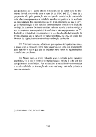 equipamentos de TI como ativos e mensurá-los ao valor justo no mo-mento 
inicial, de acordo com o item 24 da NBC TG 27. O fato de o 
preço cobrado pela prestação do serviço de terceirização contratada 
estar abaixo do preço que a entidade usualmente praticaria na ausência 
da transferência dos equipamentos de TI é um indicativo de que o servi-ço 
de terceirização é um serviço separadamente identificável incluído 
no bojo do contrato. Os fatos também indicam ser ele o único serviço a 
ser prestado em contrapartida à transferência dos equipamentos de TI. 
Portanto, a entidade deverá reconhecer a receita advinda da transação de 
troca à medida que o serviço for sendo prestado, ou seja, ao longo dos 
10 anos de vigência do contrato de terceirização celebrado. 
IE8 Alternativamente, admita-se que, após os três primeiros anos, 
o preço que a entidade cobre pela terceirização sofra um incremento 
para refletir o custo que ela irá incorrer para repor os equipamentos 
transferidos do cliente. 
IE9 Nesse caso, o preço reduzido que é cobrado pelos serviços 
prestados, vis-à-vis o contrato de terceirização, reflete a vida útil dos 
equipamentos transferidos. Por essa razão, a entidade deve reconhecer 
a receita advinda da transação de troca ao longo dos três primeiros 
anos do contrato. 
395 
(1) Publicado no DOU, de 24-12-2009. 
 
