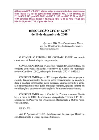 A Resolução CFC nº 1.329-11 alterou a sigla e a numeração desta Interpretação 
de IT 12 para ITG 12 e de outras normas citadas: de NBC T 19.1 para NBC TG 
27; de NBC T 19.7 para NBC TG 25; de NBC T 19.10 para NBC TG 01; de NBC T 
19.11 para NBC TG 23; de NBC T 19.22 para NBC TG 20; de NBC T 19.26 para 
NBC TG 28; de NBC T 19.27 para NBC TG 26. 
RESOLUÇÃO CFC nº 1.265(1) 
de 10 de dezembro de 2009 
Aprova a ITG 12 – Mudanças em Passi-vos 
por Desativação, Restauração e Outros 
Passivos Similares. 
O CONSELHO FEDERAL DE CONTABILIDADE, no exercí-cio 
de suas atribuições legais e regimentais, 
CONSIDERANDO que o Conselho Federal de Contabilidade, em 
conjunto com outras entidades, é membro do Comitê de Pronuncia-mentos 
Contábeis (CPC), criado pela Resolução CFC nº 1.055-05; 
CONSIDERANDO que o CPC tem por objetivo estudar, preparar 
e emitir Pronunciamentos Técnicos sobre procedimentos de contabili-dade 
e divulgar informações dessa natureza, visando permitir a emis-são 
de normas uniformes pelas entidades-membro, levando sempre em 
consideração o processo de convergência às normas internacionais; 
CONSIDERANDO que o Comitê de Pronunciamentos Contá-beis, 
a partir da IFRIC 1, aprovou a Interpretação Técnica ICPC 12 – 
Mudanças em Passivos por Desativação, Restauração e Outros Passi-vos 
396 
Similares, 
RESOLVE: 
Art. 1º Aprovar a ITG 12 – Mudanças em Passivos por Desativa-ção, 
Restauração e Outros Passivos Similares. 
 