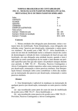 NORMAS BRASILEIRAS DE CONTABILIDADE 
ITG 12 - MUDANÇAS EM PASSIVOS POR DESATIVAÇÃO, 
RESTAURAÇÃO E OUTROS PASSIVOS SIMILARES 
Índice Item 
CONTEXTO 1 
ALCANCE 2 
QUESTÃO 3 
CONSENSO 4 – 8 
EXEMPLOS ILUSTRATIVOS 
Fatos comuns EI1 
Exemplo 1: Modelo de custo EI2 – EI5 
Exemplo 2: Modelo de reavaliação EI6 – EI12 
Exemplo 3: Transição EI13 – EI18 
Contexto 
1. Muitas entidades têm obrigações para desmontar, retirar e res-taurar 
itens do imobilizado. Nesta Interpretação, essas obrigações são 
referidas como “passivos por desativação, restauração e outros passi-vos 
similares”. De acordo com a NBC TG 27– Ativo Imobilizado, o 
custo de um item do imobilizado inclui a estimativa inicial dos custos 
de desmontagem e retirada do item e restauração do local em que está 
localizado, em cuja obrigação uma entidade incorre, quando o item é 
adquirido ou como consequência de ter usado o item durante um perí-odo 
específico para fins que não sejam o de produzir estoques durante 
esse período. A NBC TG 25 – Provisões, Passivos Contingentes e 
Ativos Contingentes contém requisitos sobre como mensurar passivos 
por desativação, restauração e outros passivos similares. Esta Interpre-tação 
fornece orientação sobre como contabilizar o efeito das mudan-ças 
na mensuração dos passivos por desativação, restauração e outros 
398 
passivos similares. 
Alcance 
2. Esta Interpretação é aplicável às mudanças na mensuração de 
qualquer passivo por desativação, restauração ou outro passivo similar 
que: 
(a) seja reconhecido como parte do custo de item do imobilizado 
de acordo com a NBC TG 27– Ativo Imobilizado; e 
(b) seja reconhecido como passivo de acordo com a NBC TG 25 – 
Provisões, Passivos Contingentes e Ativos Contingentes. 
 