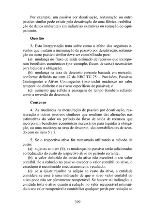 Por exemplo, um passivo por desativação, restauração ou outro 
passivo similar pode existir pela desativação de uma fábrica, reabilita-ção 
de danos ambientais em indústrias extrativas ou remoção do equi-pamento. 
Questão 
3. Esta Interpretação trata sobre como o efeito dos seguintes e-ventos 
que mudam a mensuração de passivo por desativação, restaura-ção 
ou outro passivo similar deve ser contabilizado para: 
(a) mudança no fluxo de saída estimado de recursos que incorpo-ram 
benefícios econômicos (por exemplo, fluxos de caixa) necessários 
399 
para liquidar a obrigação; 
(b) mudança na taxa de desconto corrente baseada em mercado, 
conforme definida no item 47 da NBC TG 25 – Provisões, Passivos 
Contingentes e Ativos Contingentes (isso inclui mudanças no valor 
temporal do dinheiro e os riscos específicos do passivo); e 
(c) aumento que reflete a passagem do tempo (também referido 
como a reversão do desconto). 
Consenso 
4. As mudanças na mensuração de passivo por desativação, res-tauração 
e outros passivos similares que resultam das alterações nas 
estimativas do valor ou período do fluxo de saída de recursos que 
incorporam benefícios econômicos necessários para liquidar a obriga-ção, 
ou uma mudança na taxa de desconto, são contabilizadas de acor-do 
com os itens 5 a 7. 
5. Se o respectivo ativo for mensurado utilizando o método de 
custo: 
(a) sujeitas ao item (b), as mudanças no passivo serão adicionadas 
ao/deduzidas do custo do respectivo ativo no período corrente; 
(b) o valor deduzido do custo do ativo não excederá o seu valor 
contábil. Se a redução no passivo exceder o valor contábil do ativo, o 
excedente é reconhecido imediatamente no resultado; 
(c) se o ajuste resultar na adição ao custo do ativo, a entidade 
considera se essa é uma indicação de que o novo valor contábil do 
ativo pode não ser plenamente recuperável. Se houver tal indicação, a 
entidade testa o ativo quanto à redução no valor recuperável estiman-do 
o seu valor recuperável e contabiliza qualquer perda por redução ao 
 