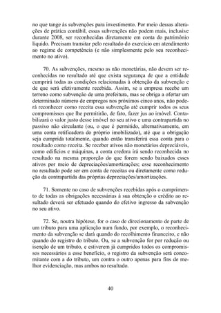 no que tange às subvenções para investimento. Por meio dessas altera-ções 
de prática contábil, essas subvenções não podem mais, inclusive 
durante 2008, ser reconhecidas diretamente em conta do patrimônio 
líquido. Precisam transitar pelo resultado do exercício em atendimento 
ao regime de competência (e não simplesmente pelo seu reconheci-mento 
40 
no ativo). 
70. As subvenções, mesmo as não monetárias, não devem ser re-conhecidas 
no resultado até que exista segurança de que a entidade 
cumprirá todas as condições relacionadas à obtenção da subvenção e 
de que será efetivamente recebida. Assim, se a empresa recebe um 
terreno como subvenção de uma prefeitura, mas se obriga a ofertar um 
determinado número de empregos nos próximos cinco anos, não pode-rá 
reconhecer como receita essa subvenção até cumprir todos os seus 
compromissos que lhe permitirão, de fato, fazer jus ao imóvel. Conta-bilizará 
o valor justo desse imóvel no seu ativo e uma contrapartida no 
passivo não circulante (ou, o que é permitido, alternativamente, em 
uma conta retificadora do próprio imobilizado), até que a obrigação 
seja cumprida totalmente, quando então transferirá essa conta para o 
resultado como receita. Se receber ativos não monetários depreciáveis, 
como edifícios e máquinas, a conta credora irá sendo reconhecida no 
resultado na mesma proporção do que forem sendo baixados esses 
ativos por meio de depreciações/amortizações; esse reconhecimento 
no resultado pode ser em conta de receitas ou diretamente como redu-ção 
da contrapartida das próprias depreciações/amortizações. 
71. Somente no caso de subvenções recebidas após o cumprimen-to 
de todas as obrigações necessárias à sua obtenção o crédito ao re-sultado 
deverá ser efetuado quando do efetivo ingresso da subvenção 
no seu ativo. 
72. Se, noutra hipótese, for o caso de direcionamento de parte de 
um tributo para uma aplicação num fundo, por exemplo, o reconheci-mento 
da subvenção se dará quando do recolhimento financeiro, e não 
quando do registro do tributo. Ou, se a subvenção for por redução ou 
isenção de um tributo, e estiverem já cumpridos todos os compromis-sos 
necessários a esse benefício, o registro da subvenção será conco-mitante 
com a do tributo, um contra o outro apenas para fins de me-lhor 
evidenciação, mas ambos no resultado. 
 