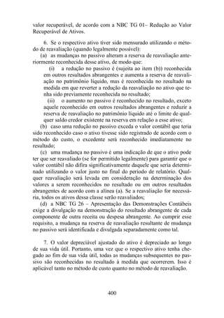 valor recuperável, de acordo com a NBC TG 01– Redução ao Valor 
Recuperável de Ativos. 
6. Se o respectivo ativo tiver sido mensurado utilizando o méto-do 
de reavaliação (quando legalmente possível): 
(a) as mudanças no passivo alteram a reserva de reavaliação ante-riormente 
reconhecida desse ativo, de modo que: 
(i) a redução no passivo é (sujeita ao item (b)) reconhecida 
em outros resultados abrangentes e aumenta a reserva de reavali-ação 
no patrimônio líquido, mas é reconhecida no resultado na 
medida em que reverter a redução da reavaliação no ativo que te-nha 
sido previamente reconhecida no resultado; 
(ii) o aumento no passivo é reconhecido no resultado, exceto 
aquele reconhecido em outros resultados abrangentes e reduzir a 
reserva de reavaliação no patrimônio líquido até o limite de qual-quer 
saldo credor existente na reserva em relação a esse ativo; 
(b) caso uma redução no passivo exceda o valor contábil que teria 
sido reconhecido caso o ativo tivesse sido registrado de acordo com o 
método do custo, o excedente será reconhecido imediatamente no 
resultado; 
(c) uma mudança no passivo é uma indicação de que o ativo pode 
ter que ser reavaliado (se for permitido legalmente) para garantir que o 
valor contábil não difira significativamente daquele que seria determi-nado 
utilizando o valor justo no final do período de relatório. Qual-quer 
reavaliação será levada em consideração na determinação dos 
valores a serem reconhecidos no resultado ou em outros resultados 
abrangentes de acordo com a alínea (a). Se a reavaliação for necessá-ria, 
todos os ativos dessa classe serão reavaliados; 
(d) a NBC TG 26 – Apresentação das Demonstrações Contábeis 
exige a divulgação na demonstração do resultado abrangente de cada 
componente de outra receita ou despesa abrangente. Ao cumprir esse 
requisito, a mudança na reserva de reavaliação resultante de mudança 
no passivo será identificada e divulgada separadamente como tal. 
7. O valor depreciável ajustado do ativo é depreciado ao longo 
de sua vida útil. Portanto, uma vez que o respectivo ativo tenha che-gado 
ao fim de sua vida útil, todas as mudanças subsequentes no pas-sivo 
são reconhecidas no resultado à medida que ocorrerem. Isso é 
aplicável tanto no método de custo quanto no método de reavaliação. 
400 
 