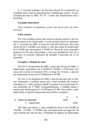 8. A reversão periódica do desconto deverá ser reconhecida no 
resultado como custo de financiamento à medida que ocorrer. A capi-talização 
prevista na NBC TG 20 – Custos dos Empréstimos não é 
401 
permitida. 
Exemplos ilustrativos 
Estes exemplos acompanham, porém não fazem parte da Inter-pretação. 
Fatos comuns 
EI1 Uma entidade possui uma usina de energia nuclear e um res-pectivo 
passivo por desativação. A usina nuclear iniciou as operações 
em 1º. de janeiro de 2000. A usina tem vida útil de 40 anos. Seu custo 
inicial foi de $ 120.000; isso incluiu o valor dos custos de desativação 
de $ 10.000 que representava $ 70.400 em fluxos de caixa estimados 
pagáveis em 40 anos descontados a uma taxa ajustada de risco de 5 
por cento. O exercício financeiro da entidade é encerrado em 31 de 
dezembro. 
Exemplo 1: Modelo de custo 
EI2 Em 31 de dezembro de 2009, a usina tem 10 anos de idade. A 
depreciação acumulada é de $ 30.000 ($ 120.000 x 10/40 anos). Por 
causa da reversão do desconto (5%) ao longo de 10 anos, o passivo 
por desativação cresceu de $ 10.000 para $ 16.300. 
EI3 Em 31 de dezembro de 2009, a taxa de desconto não se alte-rou. 
Entretanto, a entidade estima que, como resultado dos avanços 
tecnológicos, o valor presente líquido do passivo por desativação te-nha 
diminuído em $ 8.000. Consequentemente, a entidade ajusta o 
passivo por desativação de $ 16.300 para $ 8.300. Nessa data, a enti-dade 
realiza o seguinte lançamento para refletir a mudança: 
$ $ 
D Passivo por desativação 8.000 
C Custo do ativo 8.000 
EI4 Após esse ajuste, o valor contábil do ativo é de $ 82.000 ($ 
120.000 – $ 8.000 – $ 30.000), que será depreciado ao longo dos 30 
anos restantes da vida do ativo, resultando na despesa de depreciação 
 