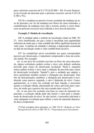 para o próximo exercício de $ 2.733 ($ 82.000 ÷ 30). O custo financei-ro 
da reversão do desconto para o próximo exercício será de $ 415 ($ 
402 
8.300 x 5%). 
EI5 Se a mudança no passivo tivesse resultado da mudança na ta-xa 
de desconto, em vez da mudança nos fluxos de caixa estimados, a 
contabilização da mudança teria sido a mesma, porém o custo finan-ceiro 
do próximo exercício teria refletido a nova taxa de desconto. 
Exemplo 2: Modelo de reavaliação 
EI6 A entidade adota o método de reavaliação citado na NBC TG 
27– Ativo Imobilizado, em que a usina é reavaliada com regularidade 
suficiente de modo que o valor contábil não difira significativamente do 
valor justo. A política da entidade é eliminar a depreciação acumulada 
na data de reavaliação contra o valor contábil bruto do ativo. 
EI7 Ao contabilizar ativos reavaliados aos quais correspondem 
passivos por desativação, é importante compreender a base da avalia-ção 
obtida. Por exemplo: 
(a) se um ativo for avaliado com base no fluxo de caixa desconta-do, 
alguns avaliadores podem avaliar o ativo sem deduzir nenhuma 
provisão para custos de desativação (avaliação “bruta”), enquanto 
outros podem avaliar o ativo após a dedução da provisão para custos 
de desativação (avaliação “líquida”), pois a entidade que adquire o 
ativo geralmente também assume a obrigação por desativação. Para 
fins de demonstrações contábeis, a obrigação por desativação é reco-nhecida 
como passivo separado, e não é deduzida do ativo. Conse-quentemente, 
se o ativo for avaliado em base líquida, é necessário 
ajustar a avaliação obtida, adicionando de volta a provisão para o pas-sivo, 
de modo que o passivo não seja contado duas vezes;(*) 
(b) se um ativo for avaliado com base no custo de reposição de-preciado, 
a avaliação obtida pode não incluir o valor para o compo-nente 
de desativação do ativo. Se não incluir, é necessário adicionar o 
valor adequado à avaliação para refletir o custo de reposição deprecia-do 
desse componente. 
(*) Para exemplos desse princípio, ver NBC TG 01– Redução no Valor 
Recuperável de Ativos e NBC TG 28 – Propriedade para Investimento. 
 