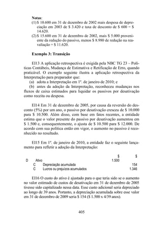 Notas: 
(1) $ 10.600 em 31 de dezembro de 2002 mais despesa de depre-ciação 
em 2003 de $ 3.420 e taxa de desconto de $ 600 = $ 
405 
14.620. 
(2) $ 15.600 em 31 de dezembro de 2002, mais $ 5.000 proveni-ente 
da redução do passivo, menos $ 8.980 de redução na rea-valiação 
= $ 11.620. 
Exemplo 3: Transição 
EI13 A aplicação retrospectiva é exigida pela NBC TG 23 – Polí-ticas 
Contábeis, Mudança de Estimativa e Retificação de Erro, quando 
praticável. O exemplo seguinte ilustra a aplicação retrospectiva da 
Interpretação para preparador que: 
(a) adota a Interpretação em 1º. de janeiro de 2010; e 
(b) antes da adoção da Interpretação, reconheceu mudanças nos 
fluxos de caixa estimados para liquidar os passivos por desativação 
como receita ou despesa. 
EI14 Em 31 de dezembro de 2005, por causa da reversão do des-conto 
(5%) por um ano, o passivo por desativação cresceu de $ 10.000 
para $ 10.500. Além disso, com base em fatos recentes, a entidade 
estima que o valor presente do passivo por desativação aumentou em 
$ 1.500 e, consequentemente, o ajusta de $ 10.500 para $ 12.000. De 
acordo com sua política então em vigor, o aumento no passivo é reco-nhecido 
no resultado. 
EI15 Em 1º. de janeiro de 2010, a entidade faz o seguinte lança-mento 
para refletir a adoção da Interpretação: 
$ $ 
D Ativo 1.500 
C Depreciação acumulada 154 
C Lucros ou prejuízos acumulados 1.346 
EI16 O custo do ativo é ajustado para o que teria sido se o aumento 
no valor estimado de custos de desativação em 31 de dezembro de 2005 
tivesse sido capitalizado nessa data. Esse custo adicional seria depreciado 
ao longo de 39 anos. Portanto, a depreciação acumulada sobre esse valor 
em 31 de dezembro de 2009 seria $ 154 ($ 1.500 x 4/39 anos). 
 